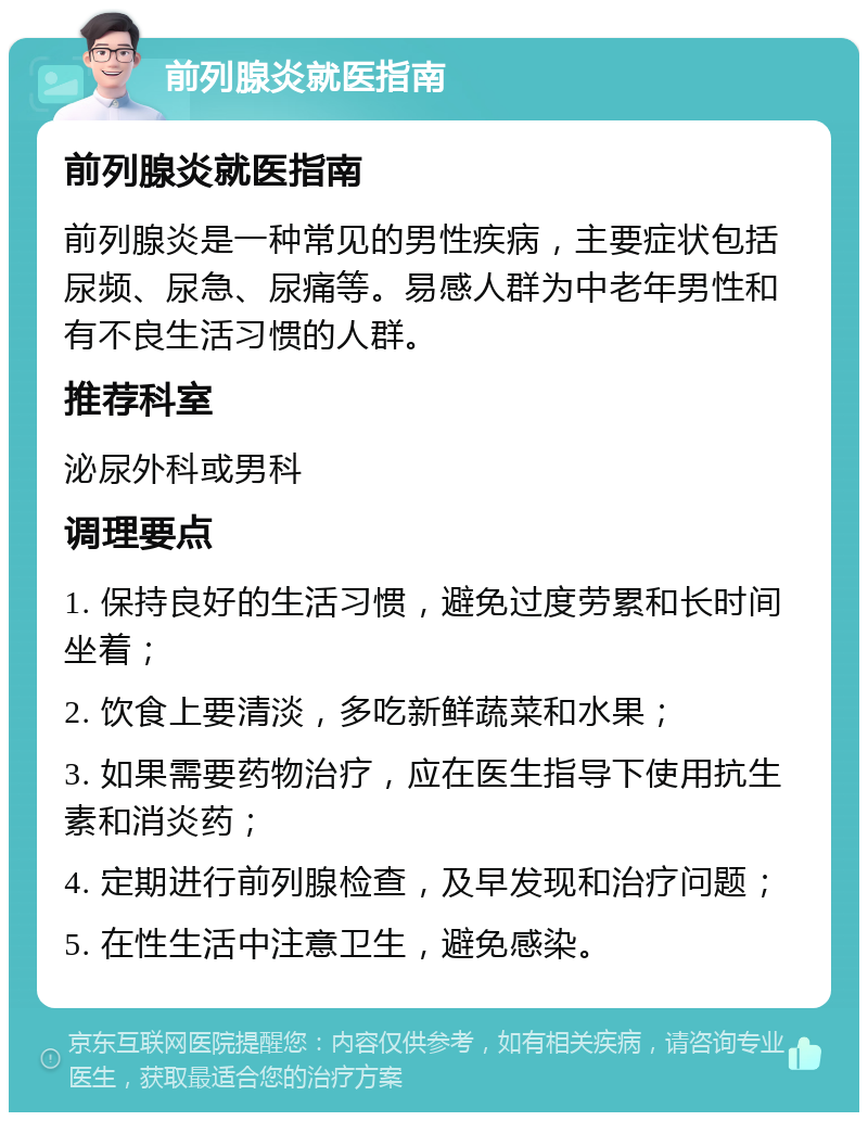 前列腺炎就医指南 前列腺炎就医指南 前列腺炎是一种常见的男性疾病，主要症状包括尿频、尿急、尿痛等。易感人群为中老年男性和有不良生活习惯的人群。 推荐科室 泌尿外科或男科 调理要点 1. 保持良好的生活习惯，避免过度劳累和长时间坐着； 2. 饮食上要清淡，多吃新鲜蔬菜和水果； 3. 如果需要药物治疗，应在医生指导下使用抗生素和消炎药； 4. 定期进行前列腺检查，及早发现和治疗问题； 5. 在性生活中注意卫生，避免感染。