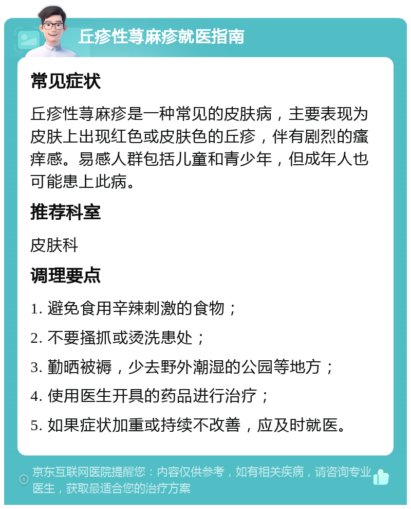 丘疹性荨麻疹就医指南 常见症状 丘疹性荨麻疹是一种常见的皮肤病，主要表现为皮肤上出现红色或皮肤色的丘疹，伴有剧烈的瘙痒感。易感人群包括儿童和青少年，但成年人也可能患上此病。 推荐科室 皮肤科 调理要点 1. 避免食用辛辣刺激的食物； 2. 不要搔抓或烫洗患处； 3. 勤晒被褥，少去野外潮湿的公园等地方； 4. 使用医生开具的药品进行治疗； 5. 如果症状加重或持续不改善，应及时就医。