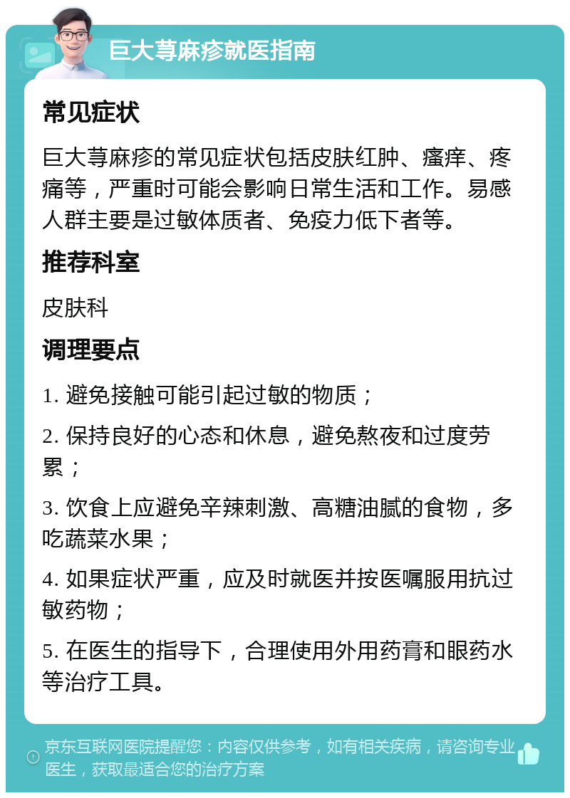 巨大荨麻疹就医指南 常见症状 巨大荨麻疹的常见症状包括皮肤红肿、瘙痒、疼痛等，严重时可能会影响日常生活和工作。易感人群主要是过敏体质者、免疫力低下者等。 推荐科室 皮肤科 调理要点 1. 避免接触可能引起过敏的物质； 2. 保持良好的心态和休息，避免熬夜和过度劳累； 3. 饮食上应避免辛辣刺激、高糖油腻的食物，多吃蔬菜水果； 4. 如果症状严重，应及时就医并按医嘱服用抗过敏药物； 5. 在医生的指导下，合理使用外用药膏和眼药水等治疗工具。