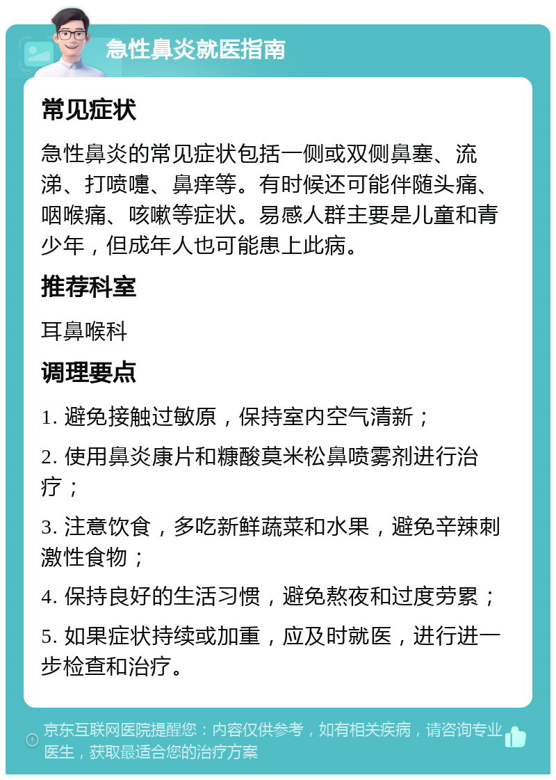 急性鼻炎就医指南 常见症状 急性鼻炎的常见症状包括一侧或双侧鼻塞、流涕、打喷嚏、鼻痒等。有时候还可能伴随头痛、咽喉痛、咳嗽等症状。易感人群主要是儿童和青少年，但成年人也可能患上此病。 推荐科室 耳鼻喉科 调理要点 1. 避免接触过敏原，保持室内空气清新； 2. 使用鼻炎康片和糠酸莫米松鼻喷雾剂进行治疗； 3. 注意饮食，多吃新鲜蔬菜和水果，避免辛辣刺激性食物； 4. 保持良好的生活习惯，避免熬夜和过度劳累； 5. 如果症状持续或加重，应及时就医，进行进一步检查和治疗。