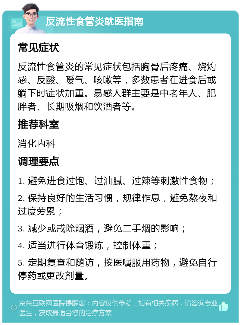 反流性食管炎就医指南 常见症状 反流性食管炎的常见症状包括胸骨后疼痛、烧灼感、反酸、嗳气、咳嗽等，多数患者在进食后或躺下时症状加重。易感人群主要是中老年人、肥胖者、长期吸烟和饮酒者等。 推荐科室 消化内科 调理要点 1. 避免进食过饱、过油腻、过辣等刺激性食物； 2. 保持良好的生活习惯，规律作息，避免熬夜和过度劳累； 3. 减少或戒除烟酒，避免二手烟的影响； 4. 适当进行体育锻炼，控制体重； 5. 定期复查和随访，按医嘱服用药物，避免自行停药或更改剂量。