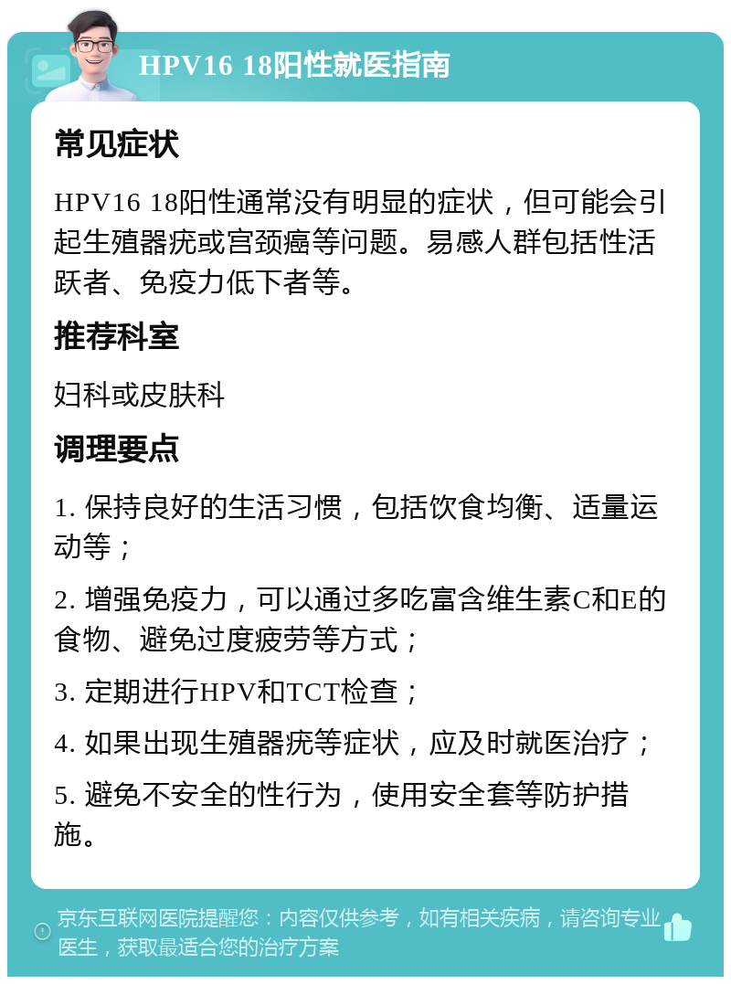 HPV16 18阳性就医指南 常见症状 HPV16 18阳性通常没有明显的症状，但可能会引起生殖器疣或宫颈癌等问题。易感人群包括性活跃者、免疫力低下者等。 推荐科室 妇科或皮肤科 调理要点 1. 保持良好的生活习惯，包括饮食均衡、适量运动等； 2. 增强免疫力，可以通过多吃富含维生素C和E的食物、避免过度疲劳等方式； 3. 定期进行HPV和TCT检查； 4. 如果出现生殖器疣等症状，应及时就医治疗； 5. 避免不安全的性行为，使用安全套等防护措施。