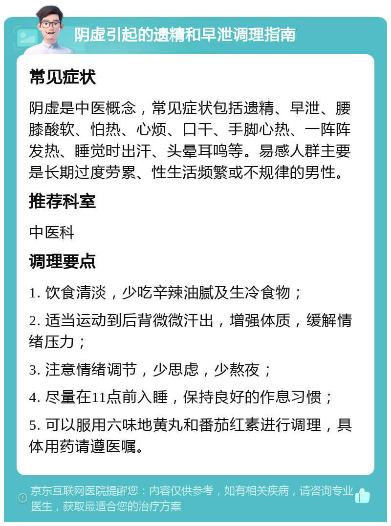 阴虚引起的遗精和早泄调理指南 常见症状 阴虚是中医概念，常见症状包括遗精、早泄、腰膝酸软、怕热、心烦、口干、手脚心热、一阵阵发热、睡觉时出汗、头晕耳鸣等。易感人群主要是长期过度劳累、性生活频繁或不规律的男性。 推荐科室 中医科 调理要点 1. 饮食清淡，少吃辛辣油腻及生冷食物； 2. 适当运动到后背微微汗出，增强体质，缓解情绪压力； 3. 注意情绪调节，少思虑，少熬夜； 4. 尽量在11点前入睡，保持良好的作息习惯； 5. 可以服用六味地黄丸和番茄红素进行调理，具体用药请遵医嘱。