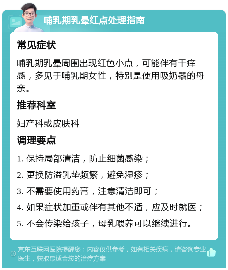 哺乳期乳晕红点处理指南 常见症状 哺乳期乳晕周围出现红色小点，可能伴有干痒感，多见于哺乳期女性，特别是使用吸奶器的母亲。 推荐科室 妇产科或皮肤科 调理要点 1. 保持局部清洁，防止细菌感染； 2. 更换防溢乳垫频繁，避免湿疹； 3. 不需要使用药膏，注意清洁即可； 4. 如果症状加重或伴有其他不适，应及时就医； 5. 不会传染给孩子，母乳喂养可以继续进行。