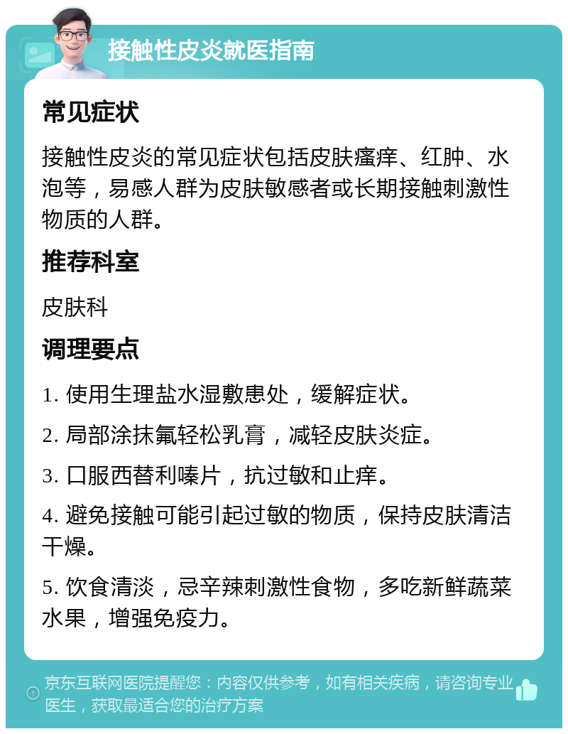 接触性皮炎就医指南 常见症状 接触性皮炎的常见症状包括皮肤瘙痒、红肿、水泡等，易感人群为皮肤敏感者或长期接触刺激性物质的人群。 推荐科室 皮肤科 调理要点 1. 使用生理盐水湿敷患处，缓解症状。 2. 局部涂抹氟轻松乳膏，减轻皮肤炎症。 3. 口服西替利嗪片，抗过敏和止痒。 4. 避免接触可能引起过敏的物质，保持皮肤清洁干燥。 5. 饮食清淡，忌辛辣刺激性食物，多吃新鲜蔬菜水果，增强免疫力。