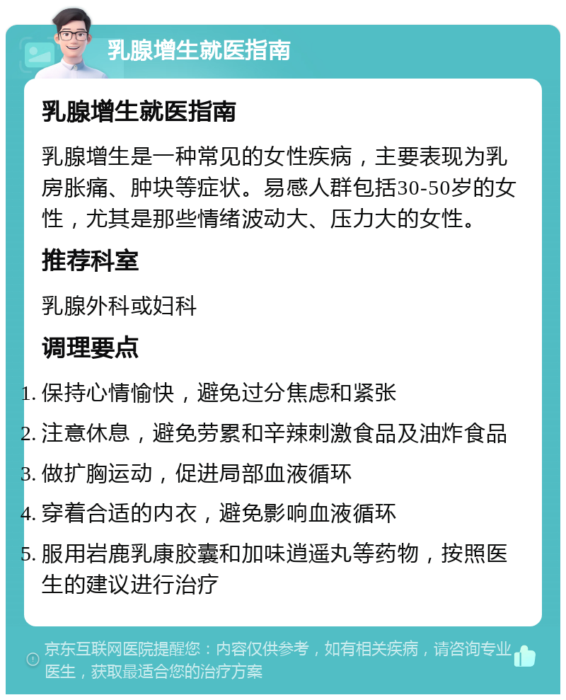 乳腺增生就医指南 乳腺增生就医指南 乳腺增生是一种常见的女性疾病，主要表现为乳房胀痛、肿块等症状。易感人群包括30-50岁的女性，尤其是那些情绪波动大、压力大的女性。 推荐科室 乳腺外科或妇科 调理要点 保持心情愉快，避免过分焦虑和紧张 注意休息，避免劳累和辛辣刺激食品及油炸食品 做扩胸运动，促进局部血液循环 穿着合适的内衣，避免影响血液循环 服用岩鹿乳康胶囊和加味逍遥丸等药物，按照医生的建议进行治疗