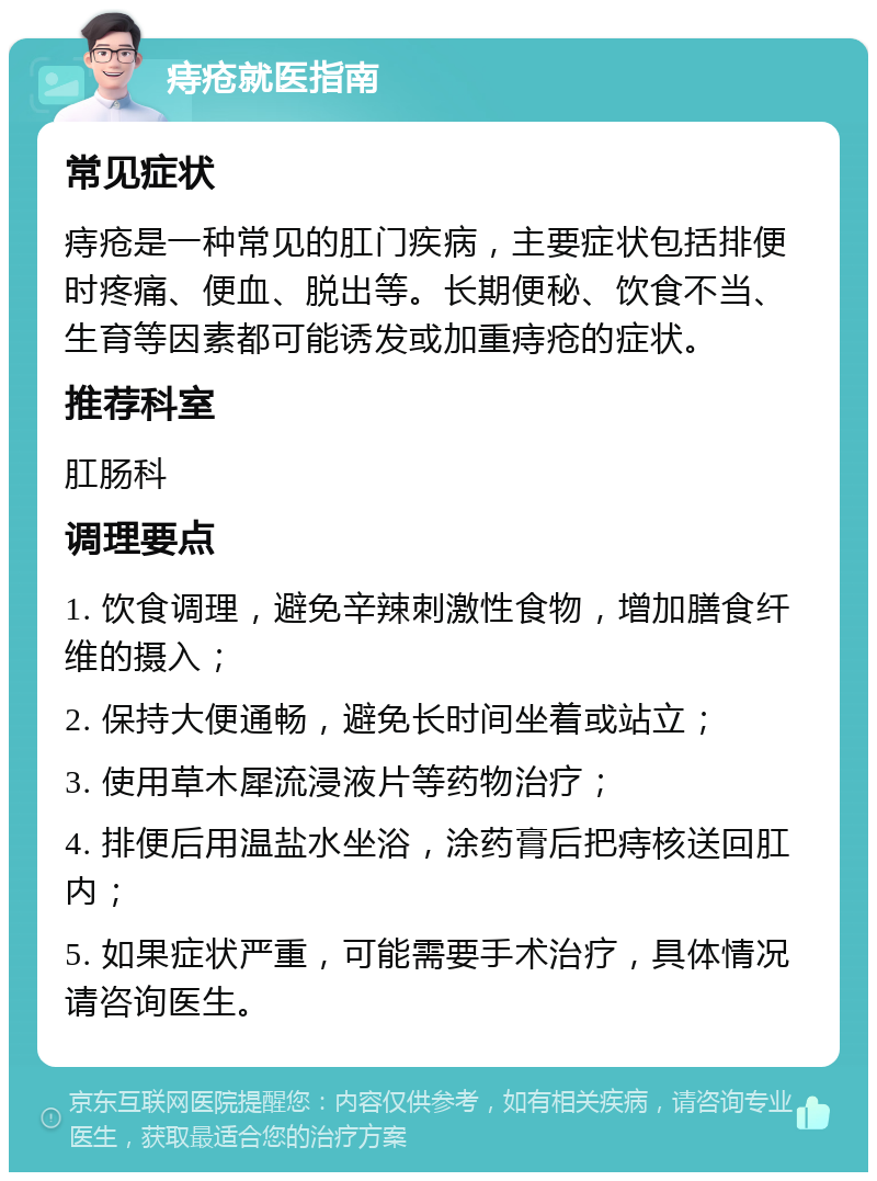 痔疮就医指南 常见症状 痔疮是一种常见的肛门疾病，主要症状包括排便时疼痛、便血、脱出等。长期便秘、饮食不当、生育等因素都可能诱发或加重痔疮的症状。 推荐科室 肛肠科 调理要点 1. 饮食调理，避免辛辣刺激性食物，增加膳食纤维的摄入； 2. 保持大便通畅，避免长时间坐着或站立； 3. 使用草木犀流浸液片等药物治疗； 4. 排便后用温盐水坐浴，涂药膏后把痔核送回肛内； 5. 如果症状严重，可能需要手术治疗，具体情况请咨询医生。