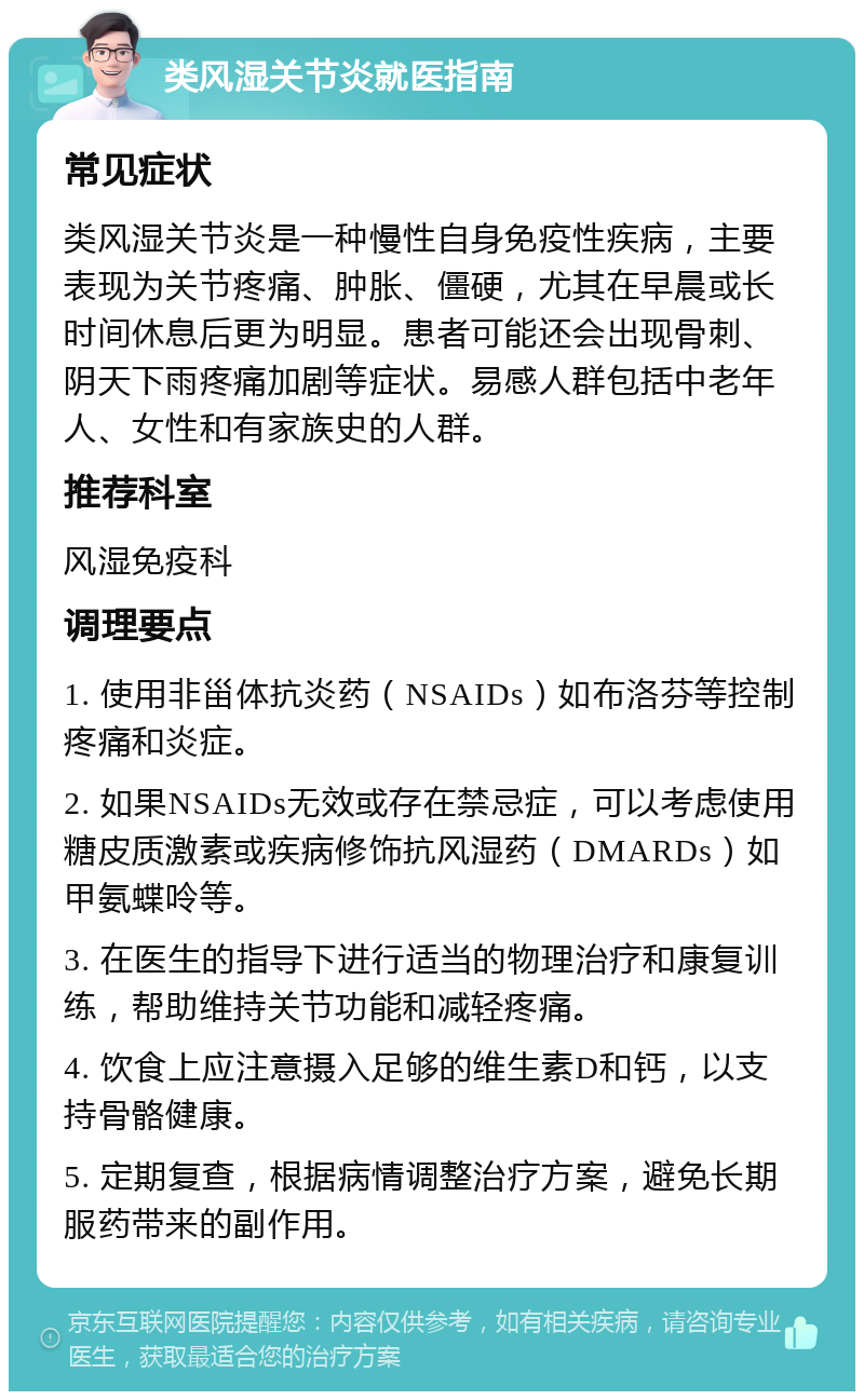 类风湿关节炎就医指南 常见症状 类风湿关节炎是一种慢性自身免疫性疾病，主要表现为关节疼痛、肿胀、僵硬，尤其在早晨或长时间休息后更为明显。患者可能还会出现骨刺、阴天下雨疼痛加剧等症状。易感人群包括中老年人、女性和有家族史的人群。 推荐科室 风湿免疫科 调理要点 1. 使用非甾体抗炎药（NSAIDs）如布洛芬等控制疼痛和炎症。 2. 如果NSAIDs无效或存在禁忌症，可以考虑使用糖皮质激素或疾病修饰抗风湿药（DMARDs）如甲氨蝶呤等。 3. 在医生的指导下进行适当的物理治疗和康复训练，帮助维持关节功能和减轻疼痛。 4. 饮食上应注意摄入足够的维生素D和钙，以支持骨骼健康。 5. 定期复查，根据病情调整治疗方案，避免长期服药带来的副作用。