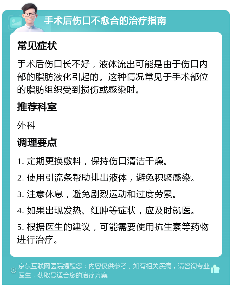 手术后伤口不愈合的治疗指南 常见症状 手术后伤口长不好，液体流出可能是由于伤口内部的脂肪液化引起的。这种情况常见于手术部位的脂肪组织受到损伤或感染时。 推荐科室 外科 调理要点 1. 定期更换敷料，保持伤口清洁干燥。 2. 使用引流条帮助排出液体，避免积聚感染。 3. 注意休息，避免剧烈运动和过度劳累。 4. 如果出现发热、红肿等症状，应及时就医。 5. 根据医生的建议，可能需要使用抗生素等药物进行治疗。