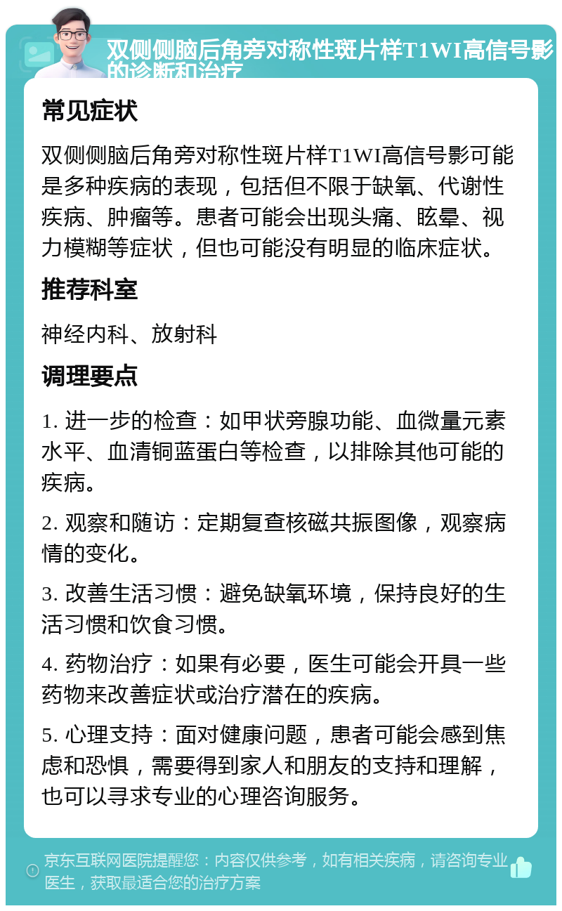 双侧侧脑后角旁对称性斑片样T1WI高信号影的诊断和治疗 常见症状 双侧侧脑后角旁对称性斑片样T1WI高信号影可能是多种疾病的表现，包括但不限于缺氧、代谢性疾病、肿瘤等。患者可能会出现头痛、眩晕、视力模糊等症状，但也可能没有明显的临床症状。 推荐科室 神经内科、放射科 调理要点 1. 进一步的检查：如甲状旁腺功能、血微量元素水平、血清铜蓝蛋白等检查，以排除其他可能的疾病。 2. 观察和随访：定期复查核磁共振图像，观察病情的变化。 3. 改善生活习惯：避免缺氧环境，保持良好的生活习惯和饮食习惯。 4. 药物治疗：如果有必要，医生可能会开具一些药物来改善症状或治疗潜在的疾病。 5. 心理支持：面对健康问题，患者可能会感到焦虑和恐惧，需要得到家人和朋友的支持和理解，也可以寻求专业的心理咨询服务。