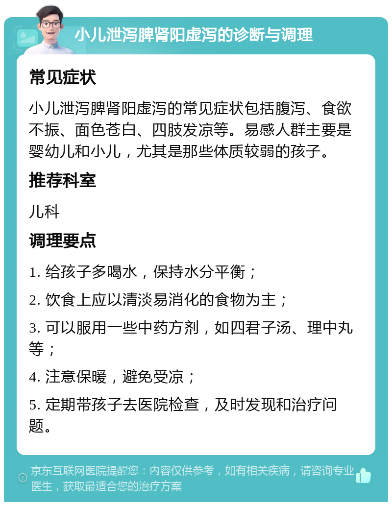 小儿泄泻脾肾阳虚泻的诊断与调理 常见症状 小儿泄泻脾肾阳虚泻的常见症状包括腹泻、食欲不振、面色苍白、四肢发凉等。易感人群主要是婴幼儿和小儿，尤其是那些体质较弱的孩子。 推荐科室 儿科 调理要点 1. 给孩子多喝水，保持水分平衡； 2. 饮食上应以清淡易消化的食物为主； 3. 可以服用一些中药方剂，如四君子汤、理中丸等； 4. 注意保暖，避免受凉； 5. 定期带孩子去医院检查，及时发现和治疗问题。