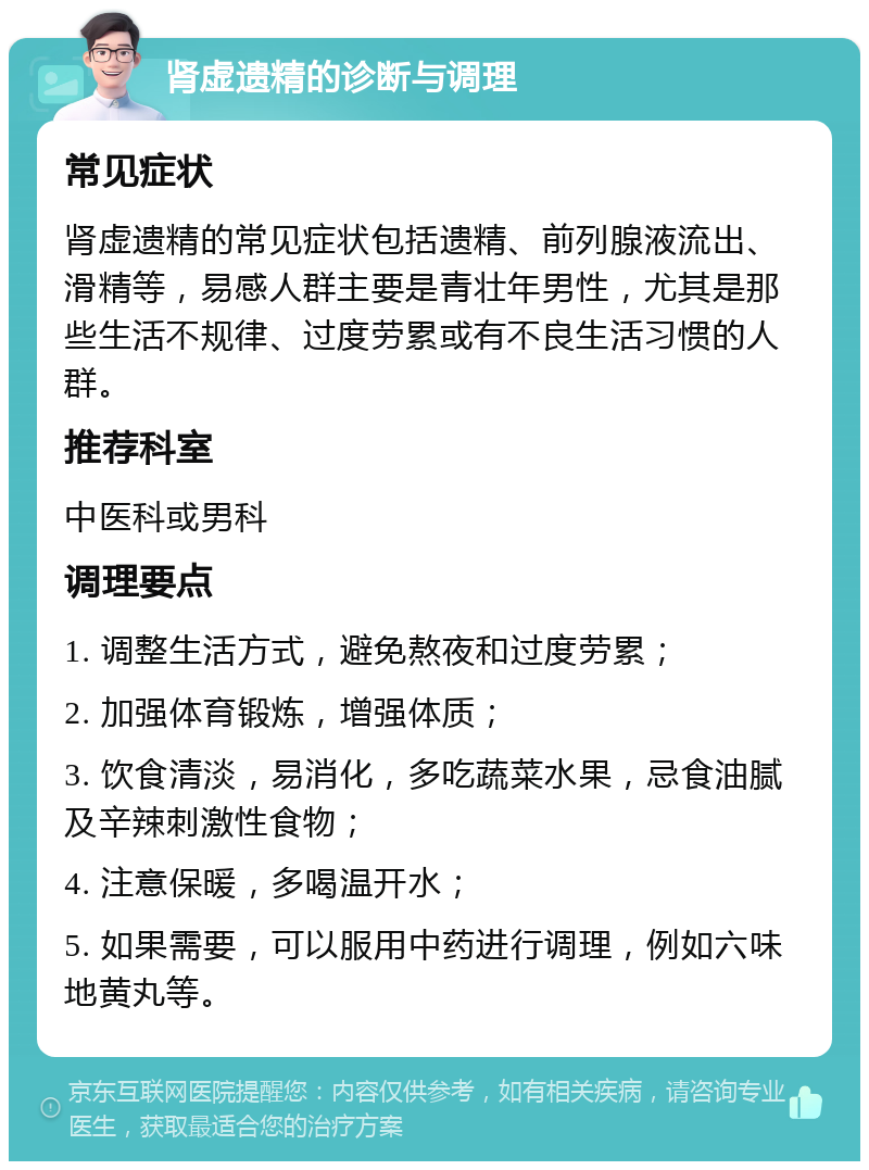 肾虚遗精的诊断与调理 常见症状 肾虚遗精的常见症状包括遗精、前列腺液流出、滑精等，易感人群主要是青壮年男性，尤其是那些生活不规律、过度劳累或有不良生活习惯的人群。 推荐科室 中医科或男科 调理要点 1. 调整生活方式，避免熬夜和过度劳累； 2. 加强体育锻炼，增强体质； 3. 饮食清淡，易消化，多吃蔬菜水果，忌食油腻及辛辣刺激性食物； 4. 注意保暖，多喝温开水； 5. 如果需要，可以服用中药进行调理，例如六味地黄丸等。