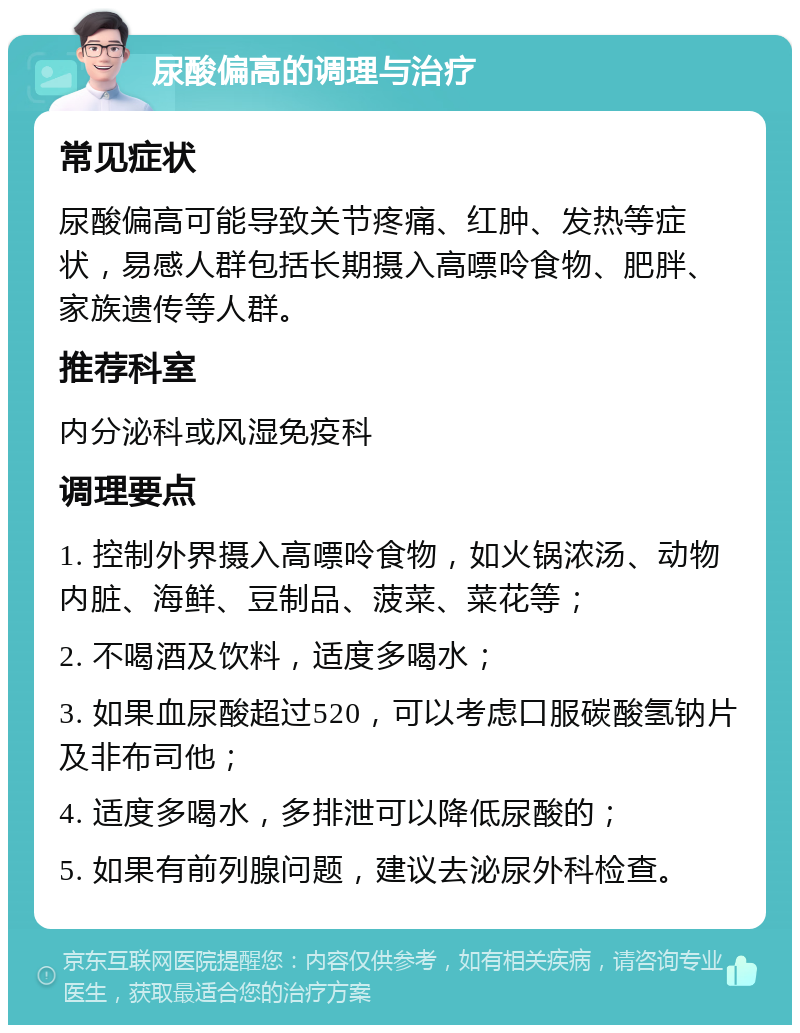 尿酸偏高的调理与治疗 常见症状 尿酸偏高可能导致关节疼痛、红肿、发热等症状，易感人群包括长期摄入高嘌呤食物、肥胖、家族遗传等人群。 推荐科室 内分泌科或风湿免疫科 调理要点 1. 控制外界摄入高嘌呤食物，如火锅浓汤、动物内脏、海鲜、豆制品、菠菜、菜花等； 2. 不喝酒及饮料，适度多喝水； 3. 如果血尿酸超过520，可以考虑口服碳酸氢钠片及非布司他； 4. 适度多喝水，多排泄可以降低尿酸的； 5. 如果有前列腺问题，建议去泌尿外科检查。