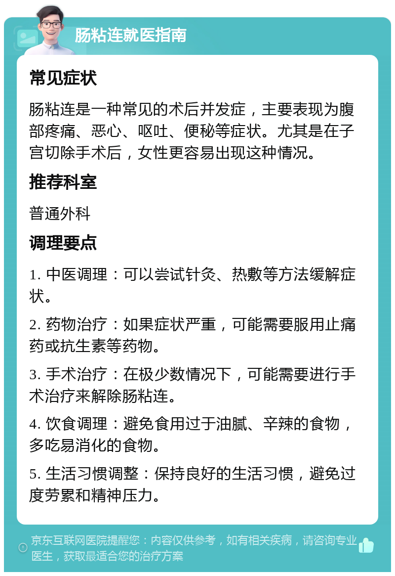 肠粘连就医指南 常见症状 肠粘连是一种常见的术后并发症，主要表现为腹部疼痛、恶心、呕吐、便秘等症状。尤其是在子宫切除手术后，女性更容易出现这种情况。 推荐科室 普通外科 调理要点 1. 中医调理：可以尝试针灸、热敷等方法缓解症状。 2. 药物治疗：如果症状严重，可能需要服用止痛药或抗生素等药物。 3. 手术治疗：在极少数情况下，可能需要进行手术治疗来解除肠粘连。 4. 饮食调理：避免食用过于油腻、辛辣的食物，多吃易消化的食物。 5. 生活习惯调整：保持良好的生活习惯，避免过度劳累和精神压力。