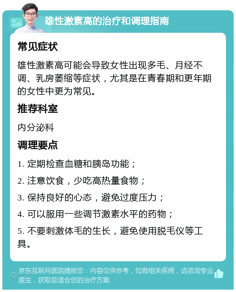 雄性激素高的治疗和调理指南 常见症状 雄性激素高可能会导致女性出现多毛、月经不调、乳房萎缩等症状，尤其是在青春期和更年期的女性中更为常见。 推荐科室 内分泌科 调理要点 1. 定期检查血糖和胰岛功能； 2. 注意饮食，少吃高热量食物； 3. 保持良好的心态，避免过度压力； 4. 可以服用一些调节激素水平的药物； 5. 不要刺激体毛的生长，避免使用脱毛仪等工具。