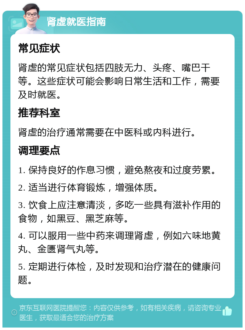 肾虚就医指南 常见症状 肾虚的常见症状包括四肢无力、头疼、嘴巴干等。这些症状可能会影响日常生活和工作，需要及时就医。 推荐科室 肾虚的治疗通常需要在中医科或内科进行。 调理要点 1. 保持良好的作息习惯，避免熬夜和过度劳累。 2. 适当进行体育锻炼，增强体质。 3. 饮食上应注意清淡，多吃一些具有滋补作用的食物，如黑豆、黑芝麻等。 4. 可以服用一些中药来调理肾虚，例如六味地黄丸、金匮肾气丸等。 5. 定期进行体检，及时发现和治疗潜在的健康问题。