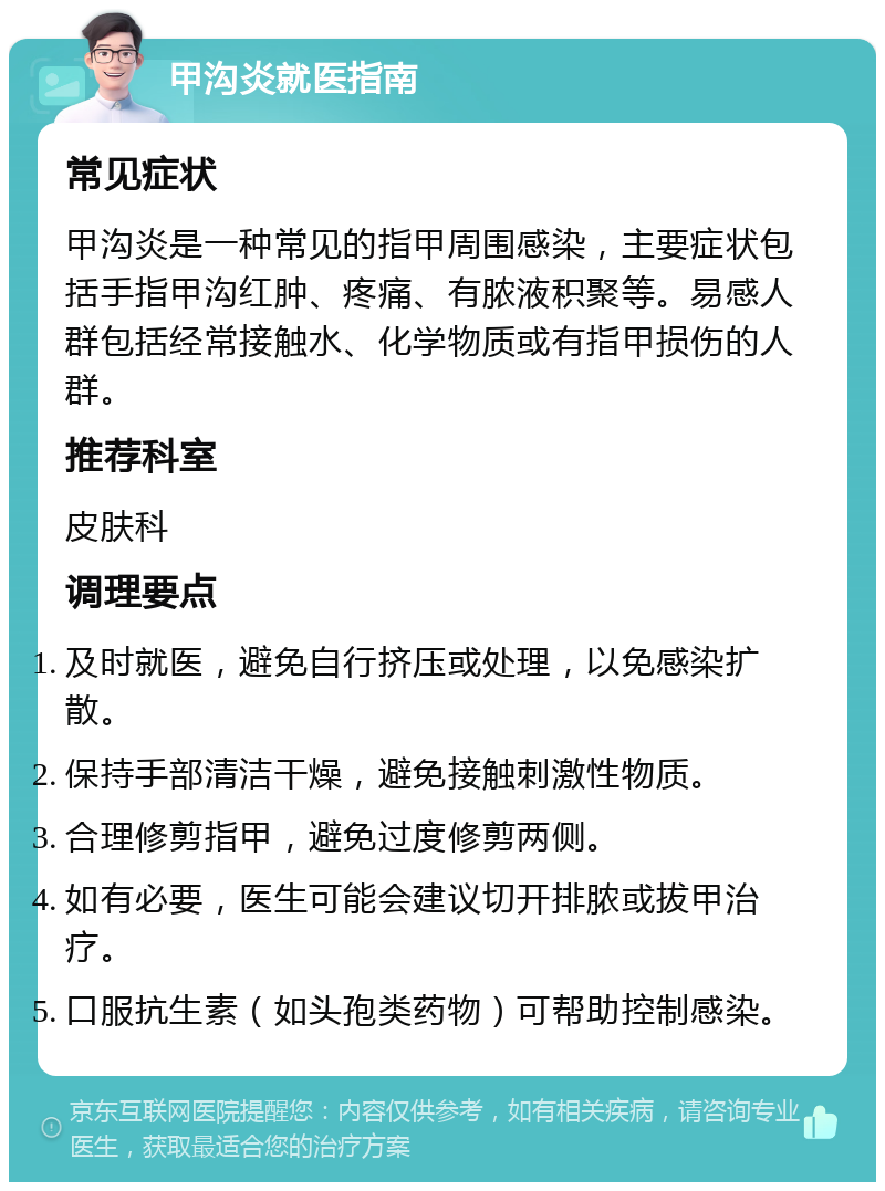 甲沟炎就医指南 常见症状 甲沟炎是一种常见的指甲周围感染，主要症状包括手指甲沟红肿、疼痛、有脓液积聚等。易感人群包括经常接触水、化学物质或有指甲损伤的人群。 推荐科室 皮肤科 调理要点 及时就医，避免自行挤压或处理，以免感染扩散。 保持手部清洁干燥，避免接触刺激性物质。 合理修剪指甲，避免过度修剪两侧。 如有必要，医生可能会建议切开排脓或拔甲治疗。 口服抗生素（如头孢类药物）可帮助控制感染。