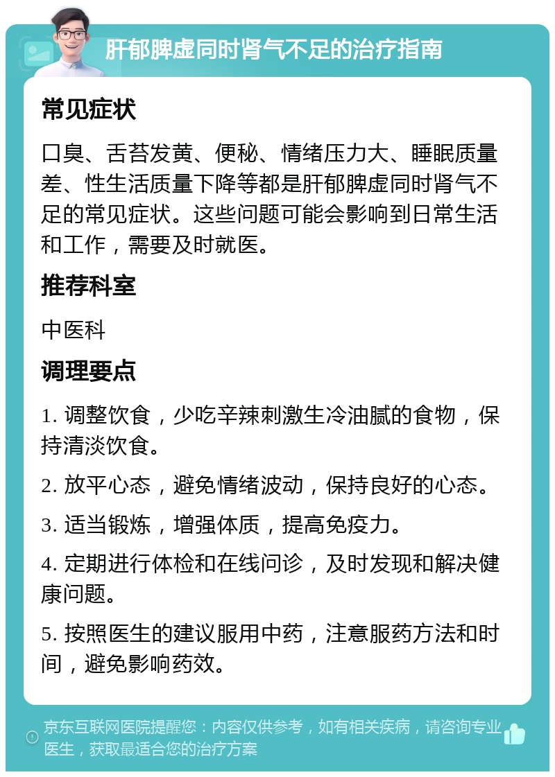 肝郁脾虚同时肾气不足的治疗指南 常见症状 口臭、舌苔发黄、便秘、情绪压力大、睡眠质量差、性生活质量下降等都是肝郁脾虚同时肾气不足的常见症状。这些问题可能会影响到日常生活和工作，需要及时就医。 推荐科室 中医科 调理要点 1. 调整饮食，少吃辛辣刺激生冷油腻的食物，保持清淡饮食。 2. 放平心态，避免情绪波动，保持良好的心态。 3. 适当锻炼，增强体质，提高免疫力。 4. 定期进行体检和在线问诊，及时发现和解决健康问题。 5. 按照医生的建议服用中药，注意服药方法和时间，避免影响药效。