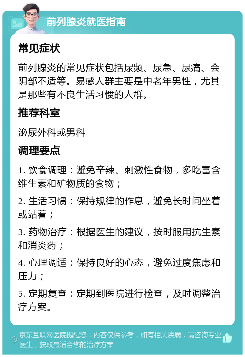 前列腺炎就医指南 常见症状 前列腺炎的常见症状包括尿频、尿急、尿痛、会阴部不适等。易感人群主要是中老年男性，尤其是那些有不良生活习惯的人群。 推荐科室 泌尿外科或男科 调理要点 1. 饮食调理：避免辛辣、刺激性食物，多吃富含维生素和矿物质的食物； 2. 生活习惯：保持规律的作息，避免长时间坐着或站着； 3. 药物治疗：根据医生的建议，按时服用抗生素和消炎药； 4. 心理调适：保持良好的心态，避免过度焦虑和压力； 5. 定期复查：定期到医院进行检查，及时调整治疗方案。