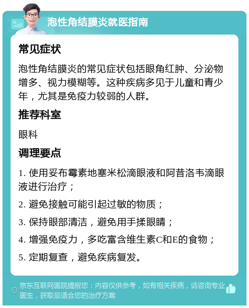 泡性角结膜炎就医指南 常见症状 泡性角结膜炎的常见症状包括眼角红肿、分泌物增多、视力模糊等。这种疾病多见于儿童和青少年，尤其是免疫力较弱的人群。 推荐科室 眼科 调理要点 1. 使用妥布霉素地塞米松滴眼液和阿昔洛韦滴眼液进行治疗； 2. 避免接触可能引起过敏的物质； 3. 保持眼部清洁，避免用手揉眼睛； 4. 增强免疫力，多吃富含维生素C和E的食物； 5. 定期复查，避免疾病复发。