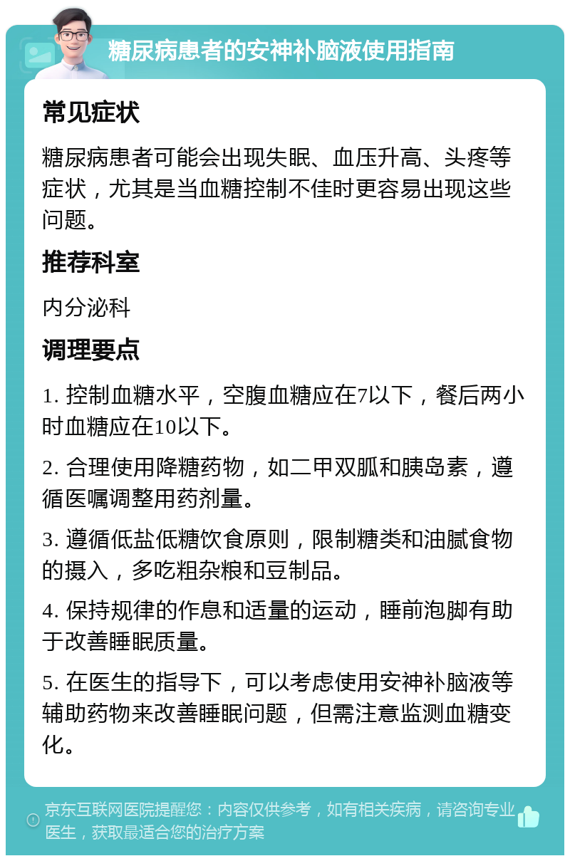 糖尿病患者的安神补脑液使用指南 常见症状 糖尿病患者可能会出现失眠、血压升高、头疼等症状，尤其是当血糖控制不佳时更容易出现这些问题。 推荐科室 内分泌科 调理要点 1. 控制血糖水平，空腹血糖应在7以下，餐后两小时血糖应在10以下。 2. 合理使用降糖药物，如二甲双胍和胰岛素，遵循医嘱调整用药剂量。 3. 遵循低盐低糖饮食原则，限制糖类和油腻食物的摄入，多吃粗杂粮和豆制品。 4. 保持规律的作息和适量的运动，睡前泡脚有助于改善睡眠质量。 5. 在医生的指导下，可以考虑使用安神补脑液等辅助药物来改善睡眠问题，但需注意监测血糖变化。