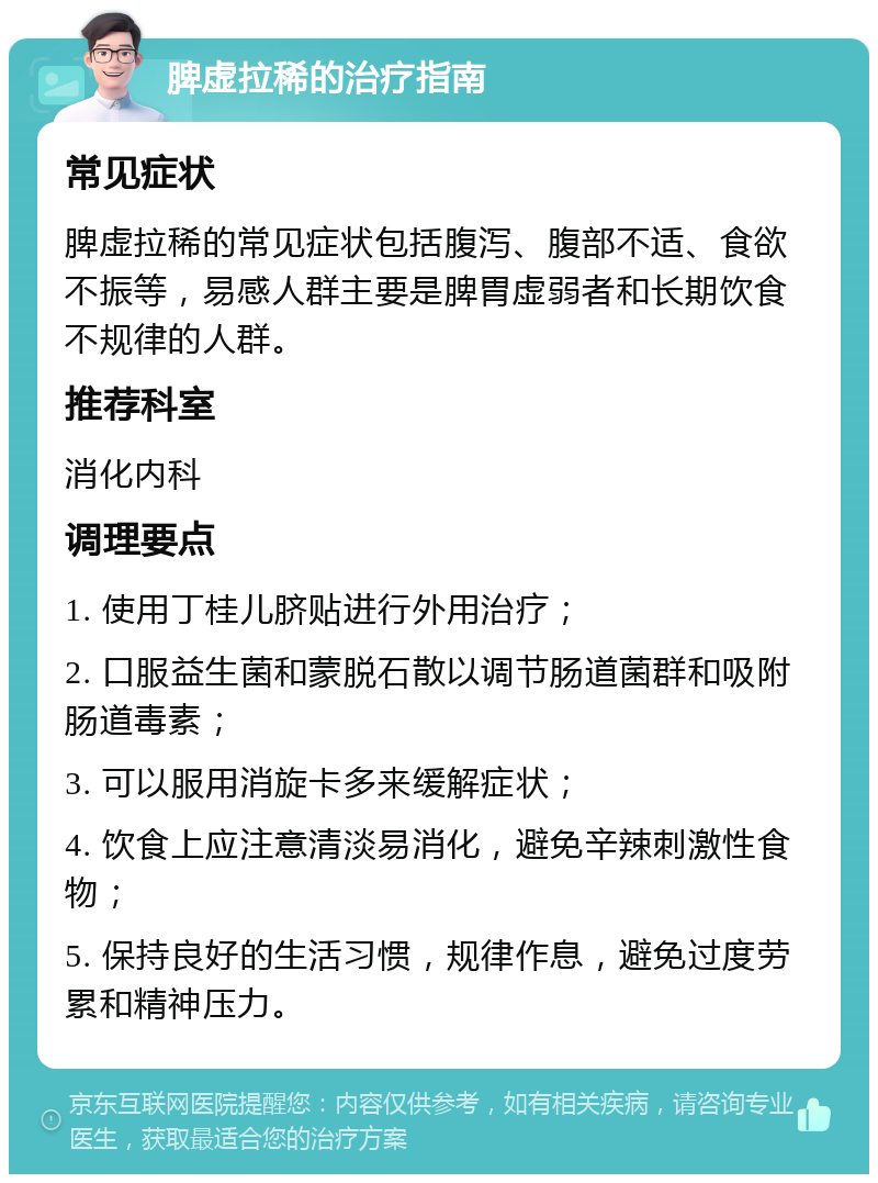 脾虚拉稀的治疗指南 常见症状 脾虚拉稀的常见症状包括腹泻、腹部不适、食欲不振等，易感人群主要是脾胃虚弱者和长期饮食不规律的人群。 推荐科室 消化内科 调理要点 1. 使用丁桂儿脐贴进行外用治疗； 2. 口服益生菌和蒙脱石散以调节肠道菌群和吸附肠道毒素； 3. 可以服用消旋卡多来缓解症状； 4. 饮食上应注意清淡易消化，避免辛辣刺激性食物； 5. 保持良好的生活习惯，规律作息，避免过度劳累和精神压力。