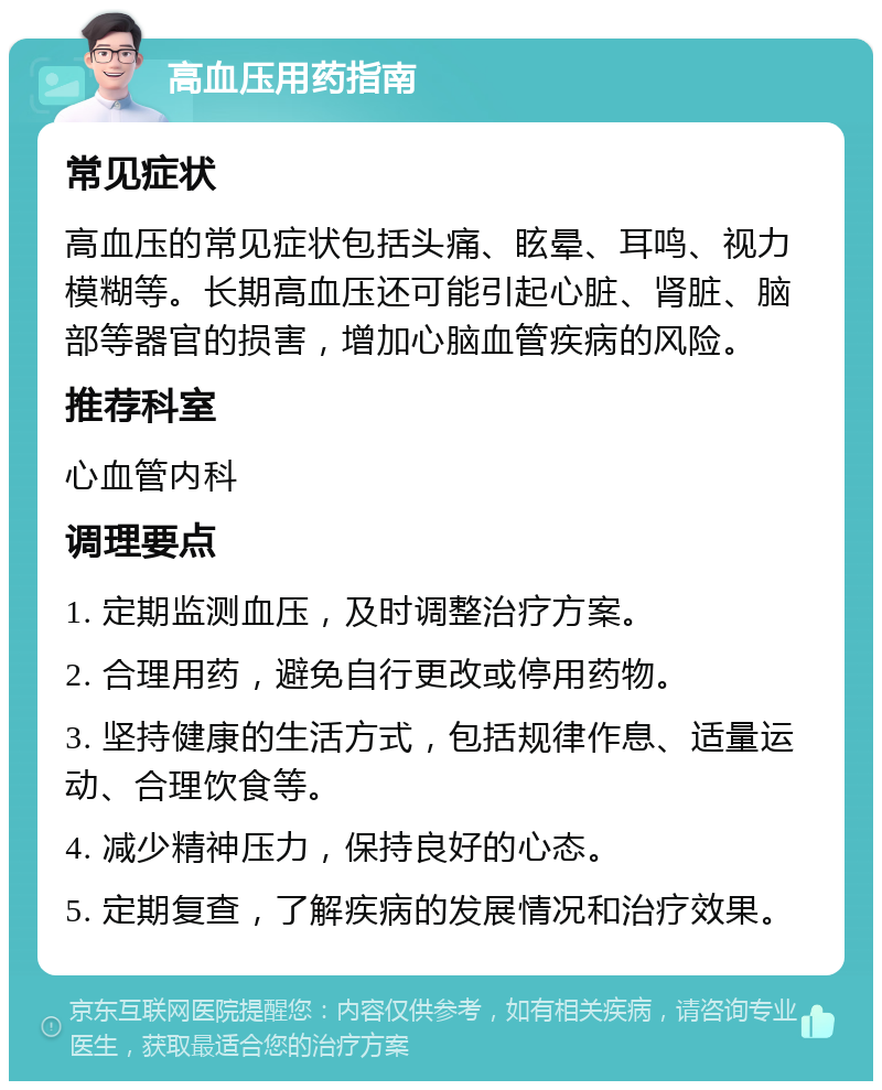 高血压用药指南 常见症状 高血压的常见症状包括头痛、眩晕、耳鸣、视力模糊等。长期高血压还可能引起心脏、肾脏、脑部等器官的损害，增加心脑血管疾病的风险。 推荐科室 心血管内科 调理要点 1. 定期监测血压，及时调整治疗方案。 2. 合理用药，避免自行更改或停用药物。 3. 坚持健康的生活方式，包括规律作息、适量运动、合理饮食等。 4. 减少精神压力，保持良好的心态。 5. 定期复查，了解疾病的发展情况和治疗效果。