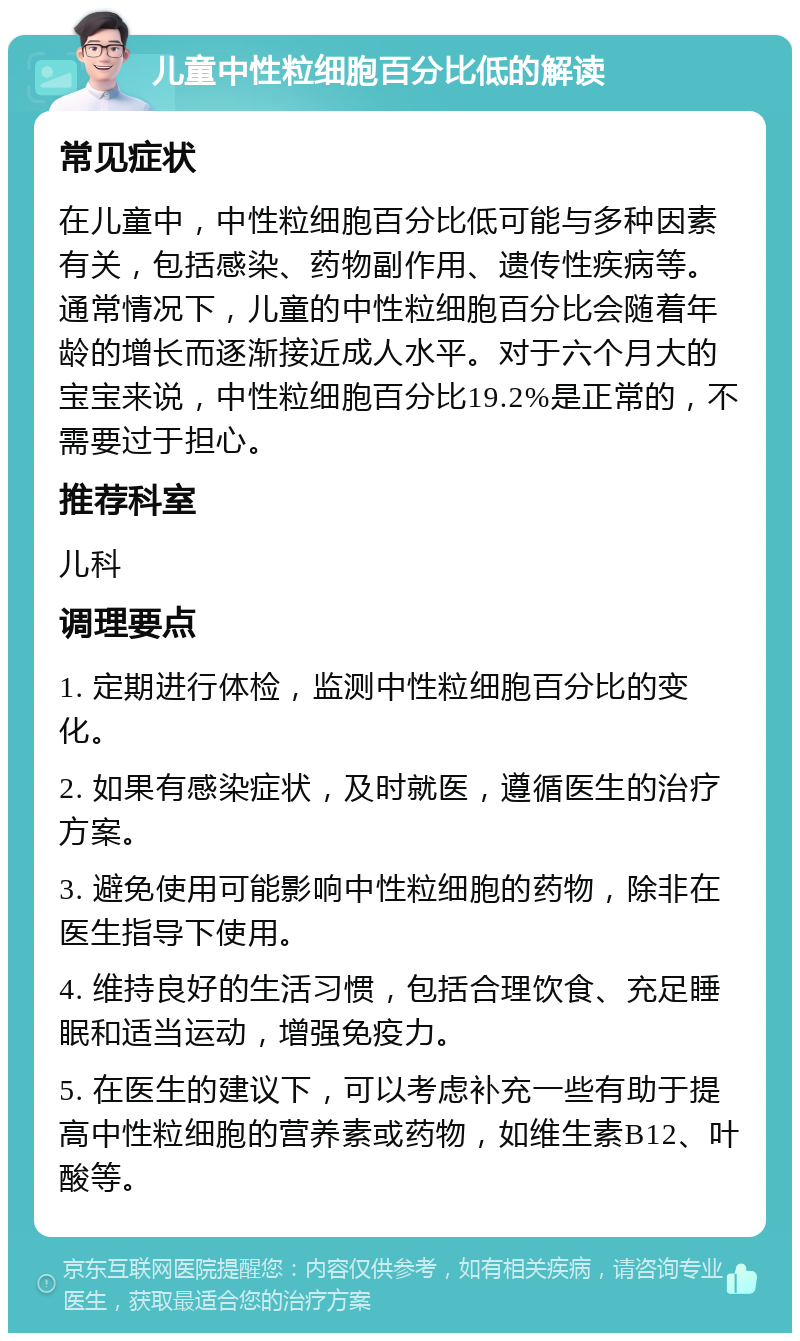 儿童中性粒细胞百分比低的解读 常见症状 在儿童中，中性粒细胞百分比低可能与多种因素有关，包括感染、药物副作用、遗传性疾病等。通常情况下，儿童的中性粒细胞百分比会随着年龄的增长而逐渐接近成人水平。对于六个月大的宝宝来说，中性粒细胞百分比19.2%是正常的，不需要过于担心。 推荐科室 儿科 调理要点 1. 定期进行体检，监测中性粒细胞百分比的变化。 2. 如果有感染症状，及时就医，遵循医生的治疗方案。 3. 避免使用可能影响中性粒细胞的药物，除非在医生指导下使用。 4. 维持良好的生活习惯，包括合理饮食、充足睡眠和适当运动，增强免疫力。 5. 在医生的建议下，可以考虑补充一些有助于提高中性粒细胞的营养素或药物，如维生素B12、叶酸等。