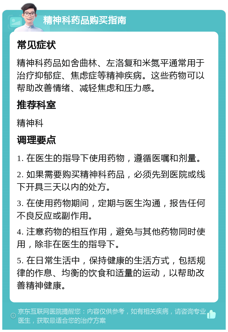 精神科药品购买指南 常见症状 精神科药品如舍曲林、左洛复和米氮平通常用于治疗抑郁症、焦虑症等精神疾病。这些药物可以帮助改善情绪、减轻焦虑和压力感。 推荐科室 精神科 调理要点 1. 在医生的指导下使用药物，遵循医嘱和剂量。 2. 如果需要购买精神科药品，必须先到医院或线下开具三天以内的处方。 3. 在使用药物期间，定期与医生沟通，报告任何不良反应或副作用。 4. 注意药物的相互作用，避免与其他药物同时使用，除非在医生的指导下。 5. 在日常生活中，保持健康的生活方式，包括规律的作息、均衡的饮食和适量的运动，以帮助改善精神健康。