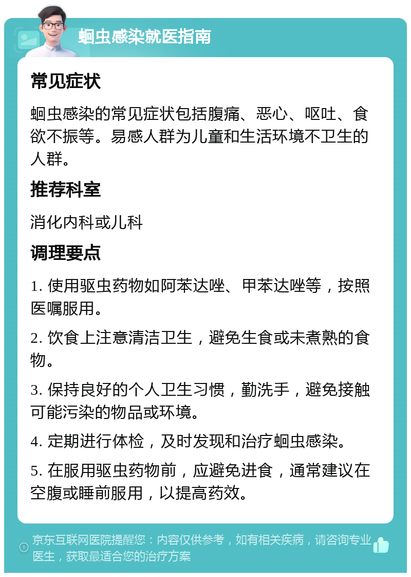 蛔虫感染就医指南 常见症状 蛔虫感染的常见症状包括腹痛、恶心、呕吐、食欲不振等。易感人群为儿童和生活环境不卫生的人群。 推荐科室 消化内科或儿科 调理要点 1. 使用驱虫药物如阿苯达唑、甲苯达唑等，按照医嘱服用。 2. 饮食上注意清洁卫生，避免生食或未煮熟的食物。 3. 保持良好的个人卫生习惯，勤洗手，避免接触可能污染的物品或环境。 4. 定期进行体检，及时发现和治疗蛔虫感染。 5. 在服用驱虫药物前，应避免进食，通常建议在空腹或睡前服用，以提高药效。