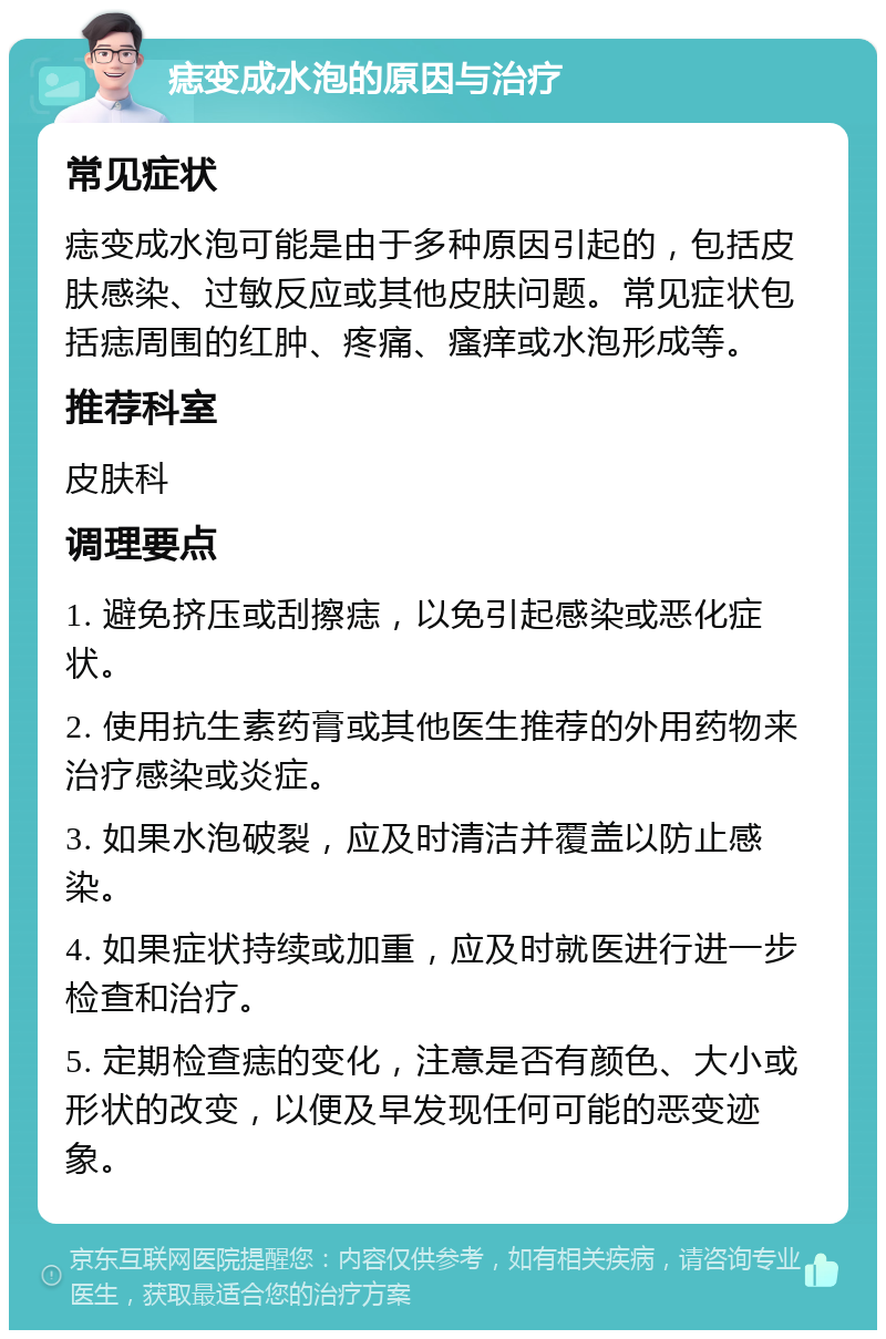 痣变成水泡的原因与治疗 常见症状 痣变成水泡可能是由于多种原因引起的，包括皮肤感染、过敏反应或其他皮肤问题。常见症状包括痣周围的红肿、疼痛、瘙痒或水泡形成等。 推荐科室 皮肤科 调理要点 1. 避免挤压或刮擦痣，以免引起感染或恶化症状。 2. 使用抗生素药膏或其他医生推荐的外用药物来治疗感染或炎症。 3. 如果水泡破裂，应及时清洁并覆盖以防止感染。 4. 如果症状持续或加重，应及时就医进行进一步检查和治疗。 5. 定期检查痣的变化，注意是否有颜色、大小或形状的改变，以便及早发现任何可能的恶变迹象。