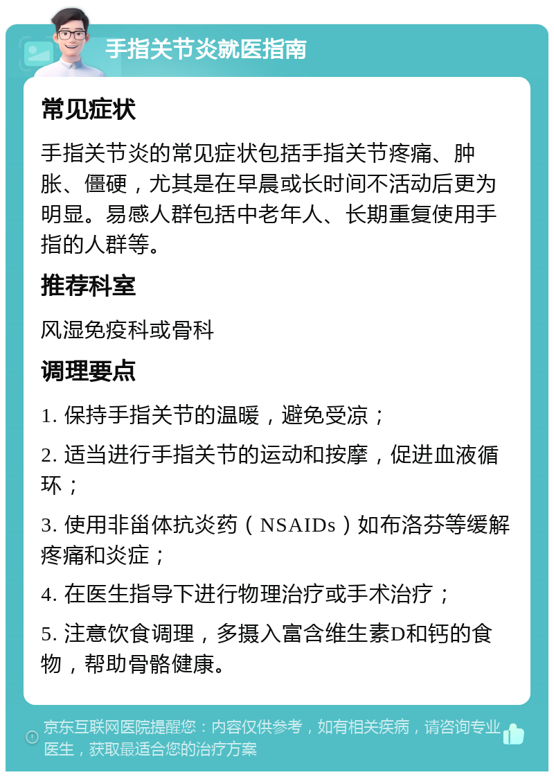 手指关节炎就医指南 常见症状 手指关节炎的常见症状包括手指关节疼痛、肿胀、僵硬，尤其是在早晨或长时间不活动后更为明显。易感人群包括中老年人、长期重复使用手指的人群等。 推荐科室 风湿免疫科或骨科 调理要点 1. 保持手指关节的温暖，避免受凉； 2. 适当进行手指关节的运动和按摩，促进血液循环； 3. 使用非甾体抗炎药（NSAIDs）如布洛芬等缓解疼痛和炎症； 4. 在医生指导下进行物理治疗或手术治疗； 5. 注意饮食调理，多摄入富含维生素D和钙的食物，帮助骨骼健康。