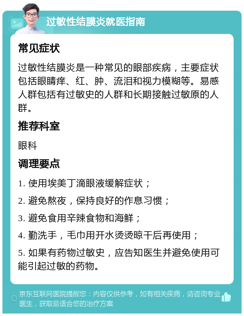 过敏性结膜炎就医指南 常见症状 过敏性结膜炎是一种常见的眼部疾病，主要症状包括眼睛痒、红、肿、流泪和视力模糊等。易感人群包括有过敏史的人群和长期接触过敏原的人群。 推荐科室 眼科 调理要点 1. 使用埃美丁滴眼液缓解症状； 2. 避免熬夜，保持良好的作息习惯； 3. 避免食用辛辣食物和海鲜； 4. 勤洗手，毛巾用开水烫烫晾干后再使用； 5. 如果有药物过敏史，应告知医生并避免使用可能引起过敏的药物。