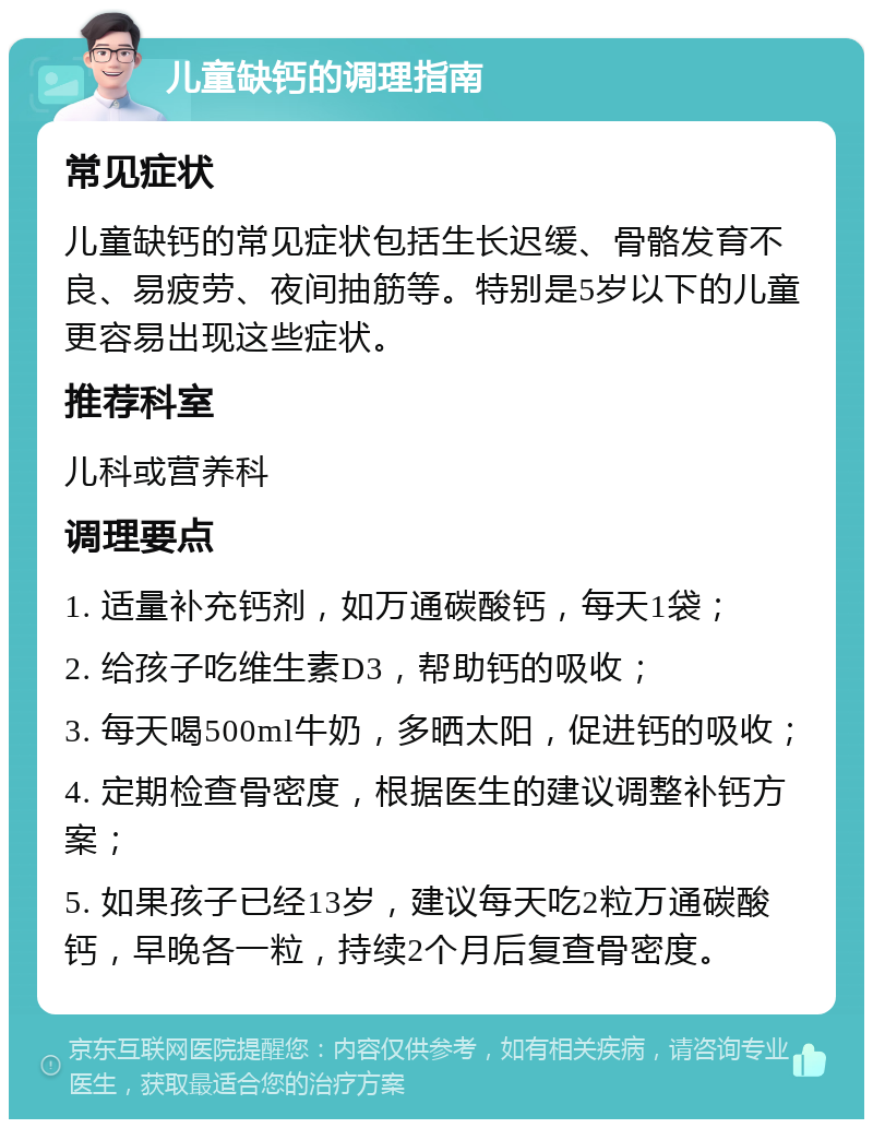 儿童缺钙的调理指南 常见症状 儿童缺钙的常见症状包括生长迟缓、骨骼发育不良、易疲劳、夜间抽筋等。特别是5岁以下的儿童更容易出现这些症状。 推荐科室 儿科或营养科 调理要点 1. 适量补充钙剂，如万通碳酸钙，每天1袋； 2. 给孩子吃维生素D3，帮助钙的吸收； 3. 每天喝500ml牛奶，多晒太阳，促进钙的吸收； 4. 定期检查骨密度，根据医生的建议调整补钙方案； 5. 如果孩子已经13岁，建议每天吃2粒万通碳酸钙，早晚各一粒，持续2个月后复查骨密度。