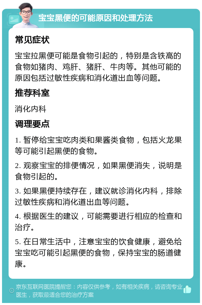 宝宝黑便的可能原因和处理方法 常见症状 宝宝拉黑便可能是食物引起的，特别是含铁高的食物如猪肉、鸡肝、猪肝、牛肉等。其他可能的原因包括过敏性疾病和消化道出血等问题。 推荐科室 消化内科 调理要点 1. 暂停给宝宝吃肉类和果酱类食物，包括火龙果等可能引起黑便的食物。 2. 观察宝宝的排便情况，如果黑便消失，说明是食物引起的。 3. 如果黑便持续存在，建议就诊消化内科，排除过敏性疾病和消化道出血等问题。 4. 根据医生的建议，可能需要进行相应的检查和治疗。 5. 在日常生活中，注意宝宝的饮食健康，避免给宝宝吃可能引起黑便的食物，保持宝宝的肠道健康。