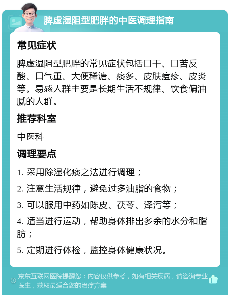 脾虚湿阻型肥胖的中医调理指南 常见症状 脾虚湿阻型肥胖的常见症状包括口干、口苦反酸、口气重、大便稀溏、痰多、皮肤痘疹、皮炎等。易感人群主要是长期生活不规律、饮食偏油腻的人群。 推荐科室 中医科 调理要点 1. 采用除湿化痰之法进行调理； 2. 注意生活规律，避免过多油脂的食物； 3. 可以服用中药如陈皮、茯苓、泽泻等； 4. 适当进行运动，帮助身体排出多余的水分和脂肪； 5. 定期进行体检，监控身体健康状况。