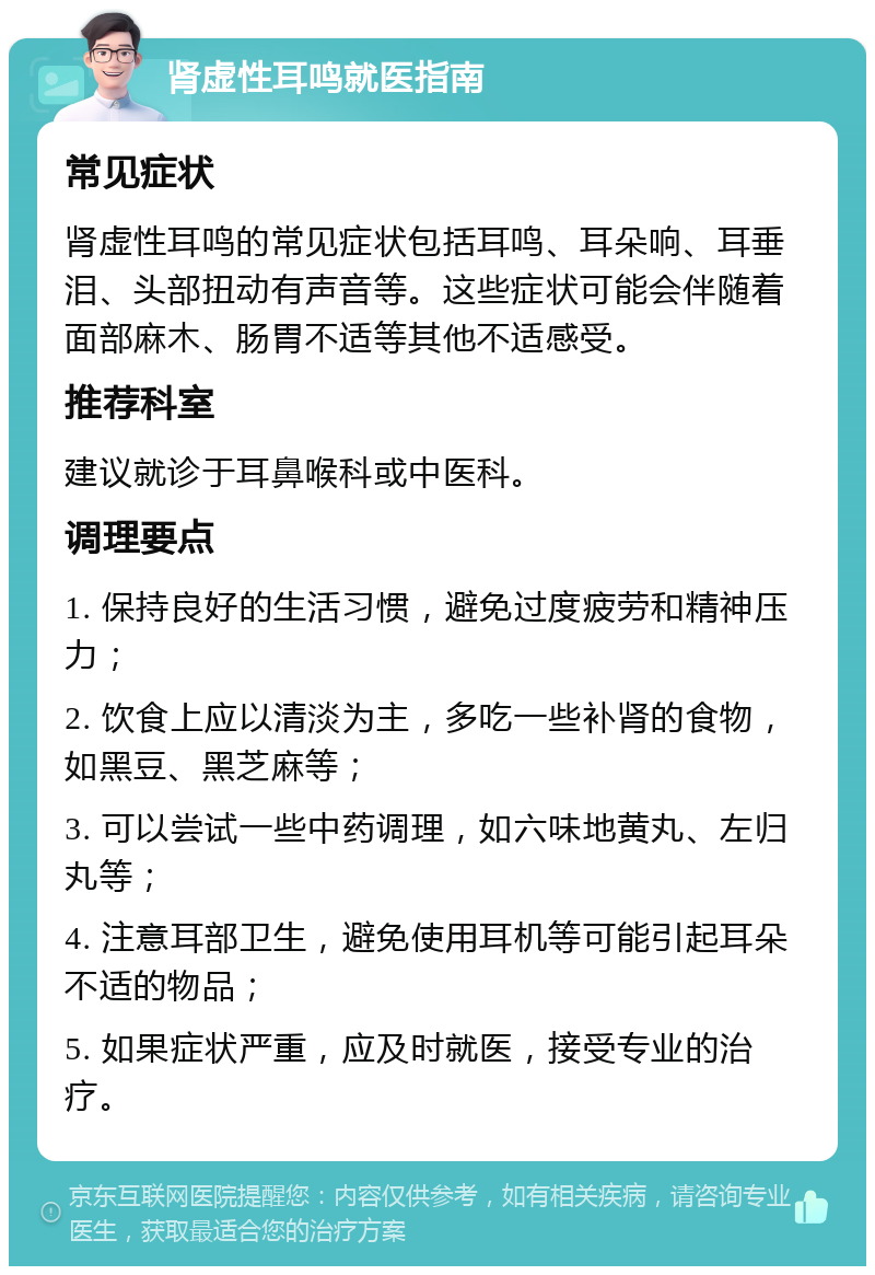 肾虚性耳鸣就医指南 常见症状 肾虚性耳鸣的常见症状包括耳鸣、耳朵响、耳垂泪、头部扭动有声音等。这些症状可能会伴随着面部麻木、肠胃不适等其他不适感受。 推荐科室 建议就诊于耳鼻喉科或中医科。 调理要点 1. 保持良好的生活习惯，避免过度疲劳和精神压力； 2. 饮食上应以清淡为主，多吃一些补肾的食物，如黑豆、黑芝麻等； 3. 可以尝试一些中药调理，如六味地黄丸、左归丸等； 4. 注意耳部卫生，避免使用耳机等可能引起耳朵不适的物品； 5. 如果症状严重，应及时就医，接受专业的治疗。