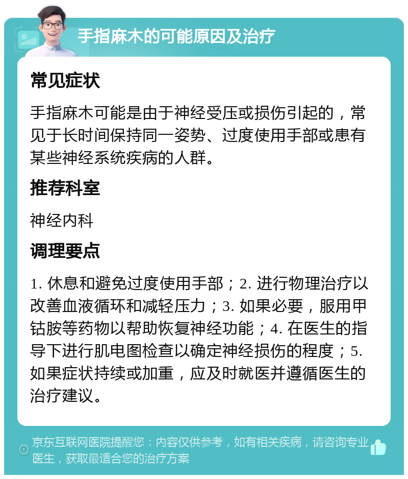 手指麻木的可能原因及治疗 常见症状 手指麻木可能是由于神经受压或损伤引起的，常见于长时间保持同一姿势、过度使用手部或患有某些神经系统疾病的人群。 推荐科室 神经内科 调理要点 1. 休息和避免过度使用手部；2. 进行物理治疗以改善血液循环和减轻压力；3. 如果必要，服用甲钴胺等药物以帮助恢复神经功能；4. 在医生的指导下进行肌电图检查以确定神经损伤的程度；5. 如果症状持续或加重，应及时就医并遵循医生的治疗建议。