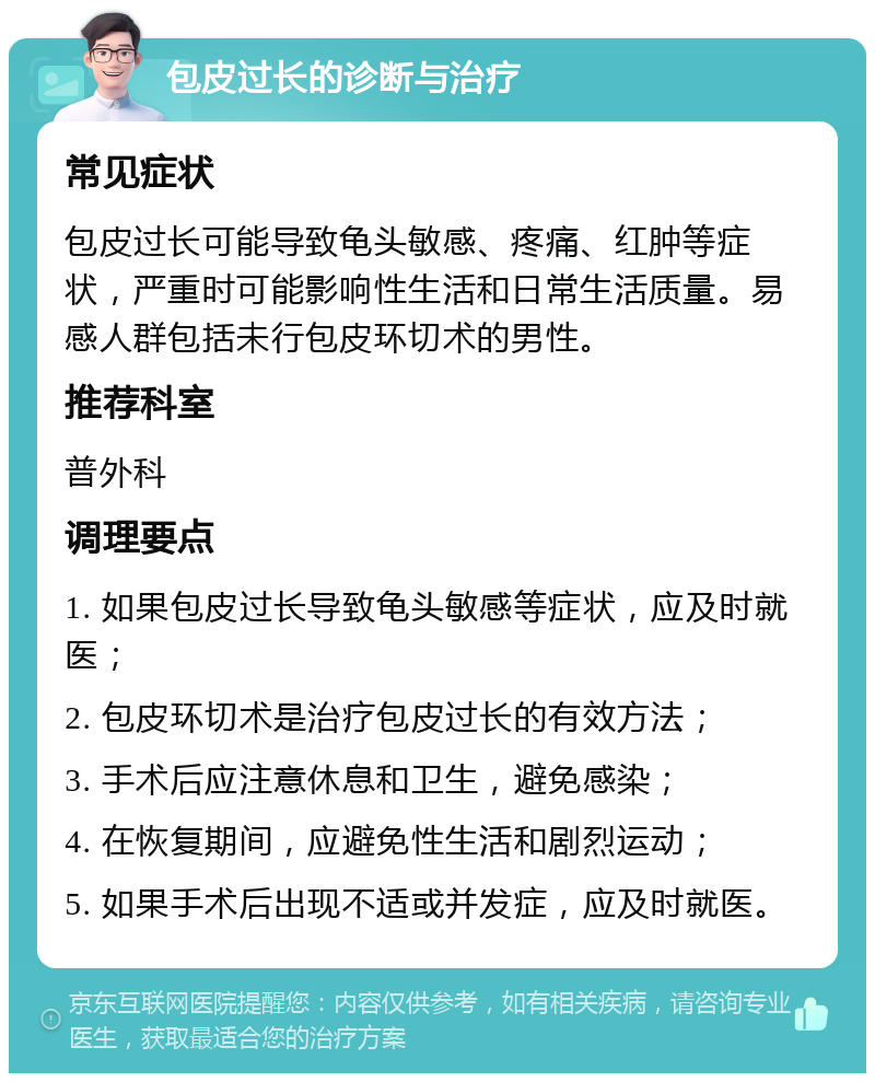 包皮过长的诊断与治疗 常见症状 包皮过长可能导致龟头敏感、疼痛、红肿等症状，严重时可能影响性生活和日常生活质量。易感人群包括未行包皮环切术的男性。 推荐科室 普外科 调理要点 1. 如果包皮过长导致龟头敏感等症状，应及时就医； 2. 包皮环切术是治疗包皮过长的有效方法； 3. 手术后应注意休息和卫生，避免感染； 4. 在恢复期间，应避免性生活和剧烈运动； 5. 如果手术后出现不适或并发症，应及时就医。