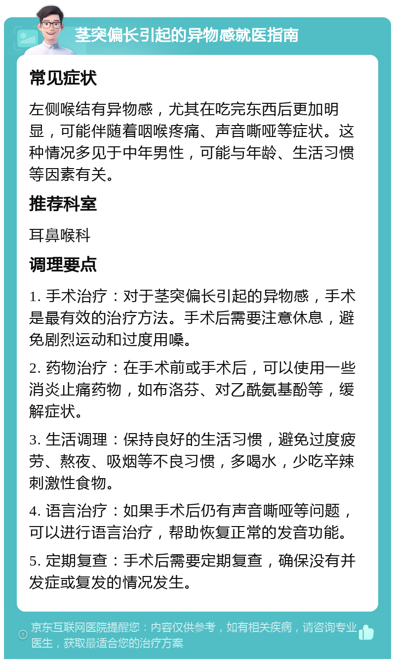 茎突偏长引起的异物感就医指南 常见症状 左侧喉结有异物感，尤其在吃完东西后更加明显，可能伴随着咽喉疼痛、声音嘶哑等症状。这种情况多见于中年男性，可能与年龄、生活习惯等因素有关。 推荐科室 耳鼻喉科 调理要点 1. 手术治疗：对于茎突偏长引起的异物感，手术是最有效的治疗方法。手术后需要注意休息，避免剧烈运动和过度用嗓。 2. 药物治疗：在手术前或手术后，可以使用一些消炎止痛药物，如布洛芬、对乙酰氨基酚等，缓解症状。 3. 生活调理：保持良好的生活习惯，避免过度疲劳、熬夜、吸烟等不良习惯，多喝水，少吃辛辣刺激性食物。 4. 语言治疗：如果手术后仍有声音嘶哑等问题，可以进行语言治疗，帮助恢复正常的发音功能。 5. 定期复查：手术后需要定期复查，确保没有并发症或复发的情况发生。