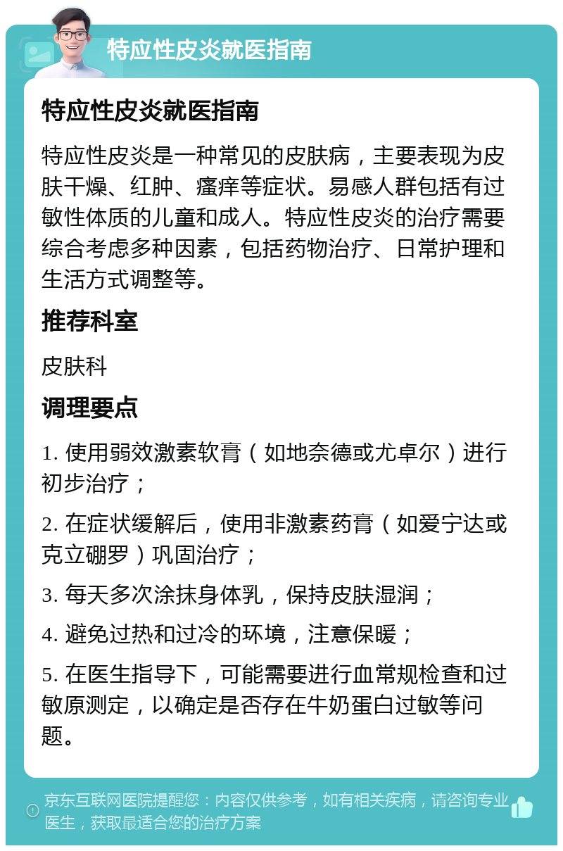 特应性皮炎就医指南 特应性皮炎就医指南 特应性皮炎是一种常见的皮肤病，主要表现为皮肤干燥、红肿、瘙痒等症状。易感人群包括有过敏性体质的儿童和成人。特应性皮炎的治疗需要综合考虑多种因素，包括药物治疗、日常护理和生活方式调整等。 推荐科室 皮肤科 调理要点 1. 使用弱效激素软膏（如地奈德或尤卓尔）进行初步治疗； 2. 在症状缓解后，使用非激素药膏（如爱宁达或克立硼罗）巩固治疗； 3. 每天多次涂抹身体乳，保持皮肤湿润； 4. 避免过热和过冷的环境，注意保暖； 5. 在医生指导下，可能需要进行血常规检查和过敏原测定，以确定是否存在牛奶蛋白过敏等问题。