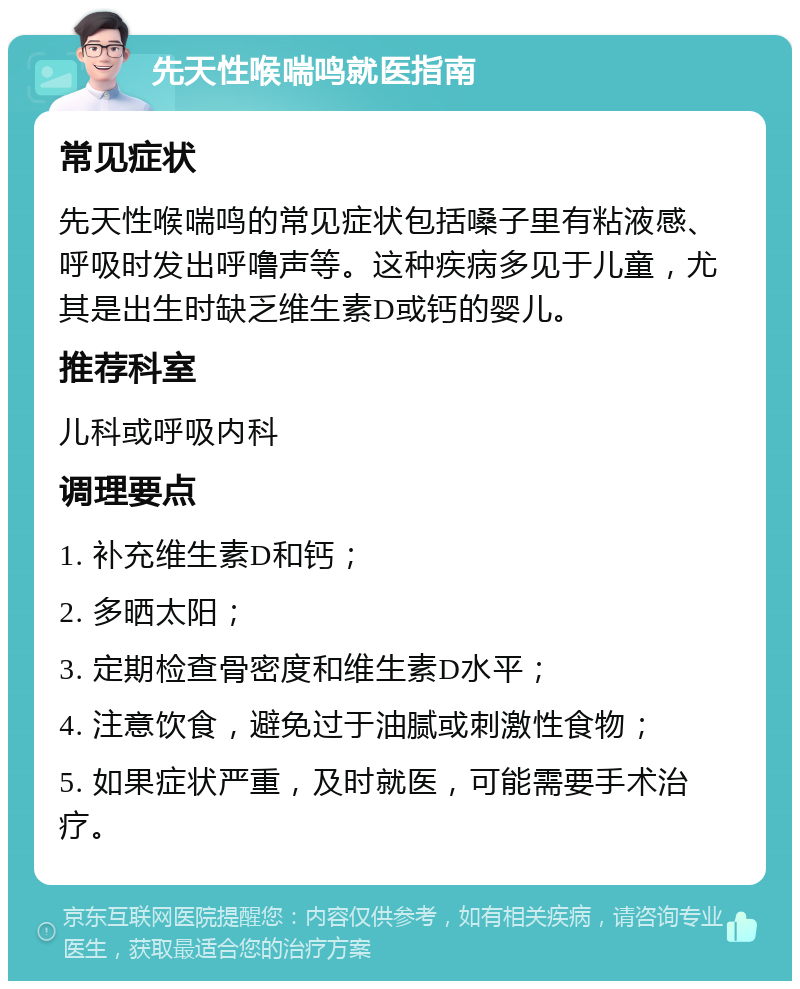 先天性喉喘鸣就医指南 常见症状 先天性喉喘鸣的常见症状包括嗓子里有粘液感、呼吸时发出呼噜声等。这种疾病多见于儿童，尤其是出生时缺乏维生素D或钙的婴儿。 推荐科室 儿科或呼吸内科 调理要点 1. 补充维生素D和钙； 2. 多晒太阳； 3. 定期检查骨密度和维生素D水平； 4. 注意饮食，避免过于油腻或刺激性食物； 5. 如果症状严重，及时就医，可能需要手术治疗。