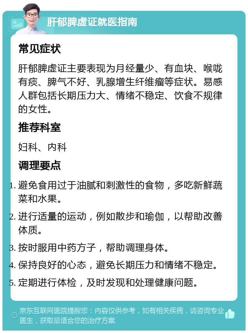 肝郁脾虚证就医指南 常见症状 肝郁脾虚证主要表现为月经量少、有血块、喉咙有痰、脾气不好、乳腺增生纤维瘤等症状。易感人群包括长期压力大、情绪不稳定、饮食不规律的女性。 推荐科室 妇科、内科 调理要点 避免食用过于油腻和刺激性的食物，多吃新鲜蔬菜和水果。 进行适量的运动，例如散步和瑜伽，以帮助改善体质。 按时服用中药方子，帮助调理身体。 保持良好的心态，避免长期压力和情绪不稳定。 定期进行体检，及时发现和处理健康问题。