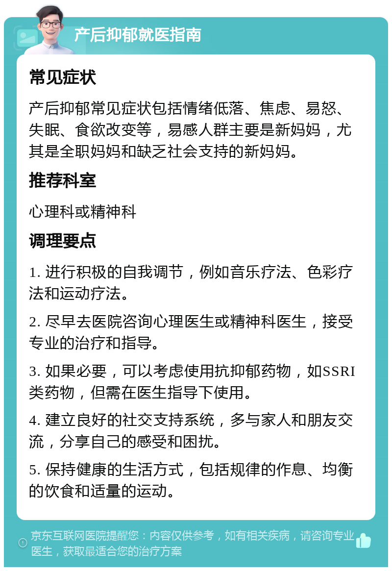 产后抑郁就医指南 常见症状 产后抑郁常见症状包括情绪低落、焦虑、易怒、失眠、食欲改变等，易感人群主要是新妈妈，尤其是全职妈妈和缺乏社会支持的新妈妈。 推荐科室 心理科或精神科 调理要点 1. 进行积极的自我调节，例如音乐疗法、色彩疗法和运动疗法。 2. 尽早去医院咨询心理医生或精神科医生，接受专业的治疗和指导。 3. 如果必要，可以考虑使用抗抑郁药物，如SSRI类药物，但需在医生指导下使用。 4. 建立良好的社交支持系统，多与家人和朋友交流，分享自己的感受和困扰。 5. 保持健康的生活方式，包括规律的作息、均衡的饮食和适量的运动。