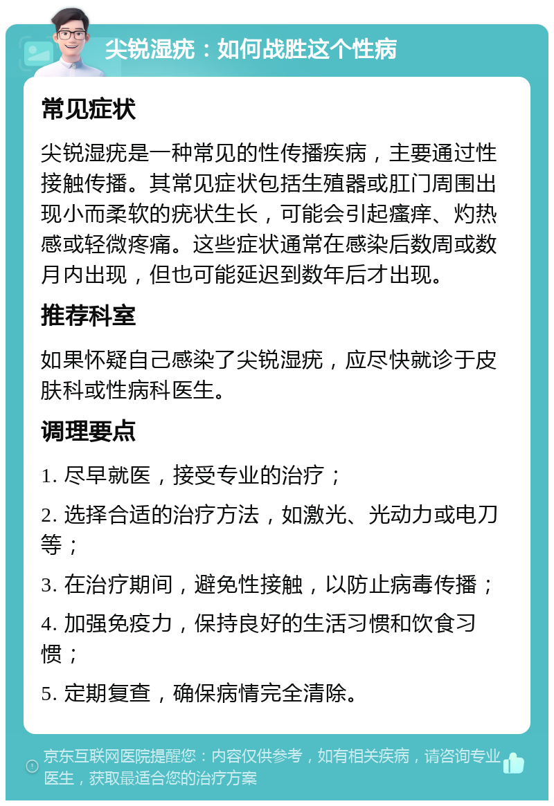 尖锐湿疣：如何战胜这个性病 常见症状 尖锐湿疣是一种常见的性传播疾病，主要通过性接触传播。其常见症状包括生殖器或肛门周围出现小而柔软的疣状生长，可能会引起瘙痒、灼热感或轻微疼痛。这些症状通常在感染后数周或数月内出现，但也可能延迟到数年后才出现。 推荐科室 如果怀疑自己感染了尖锐湿疣，应尽快就诊于皮肤科或性病科医生。 调理要点 1. 尽早就医，接受专业的治疗； 2. 选择合适的治疗方法，如激光、光动力或电刀等； 3. 在治疗期间，避免性接触，以防止病毒传播； 4. 加强免疫力，保持良好的生活习惯和饮食习惯； 5. 定期复查，确保病情完全清除。