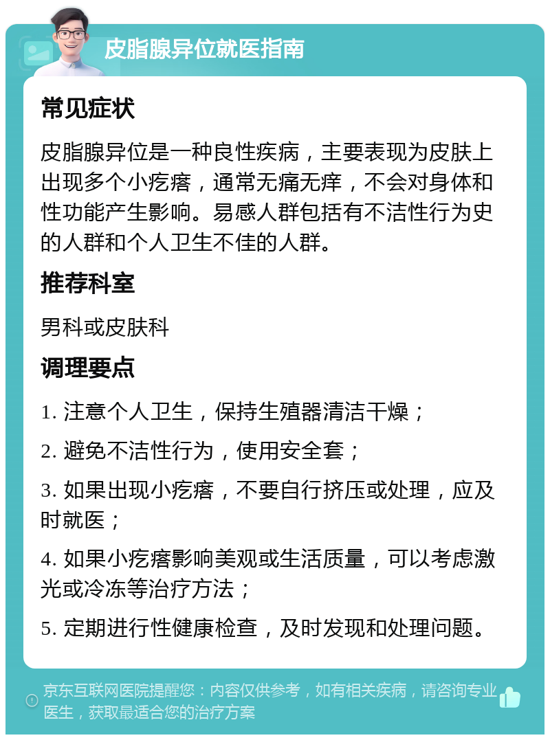 皮脂腺异位就医指南 常见症状 皮脂腺异位是一种良性疾病，主要表现为皮肤上出现多个小疙瘩，通常无痛无痒，不会对身体和性功能产生影响。易感人群包括有不洁性行为史的人群和个人卫生不佳的人群。 推荐科室 男科或皮肤科 调理要点 1. 注意个人卫生，保持生殖器清洁干燥； 2. 避免不洁性行为，使用安全套； 3. 如果出现小疙瘩，不要自行挤压或处理，应及时就医； 4. 如果小疙瘩影响美观或生活质量，可以考虑激光或冷冻等治疗方法； 5. 定期进行性健康检查，及时发现和处理问题。