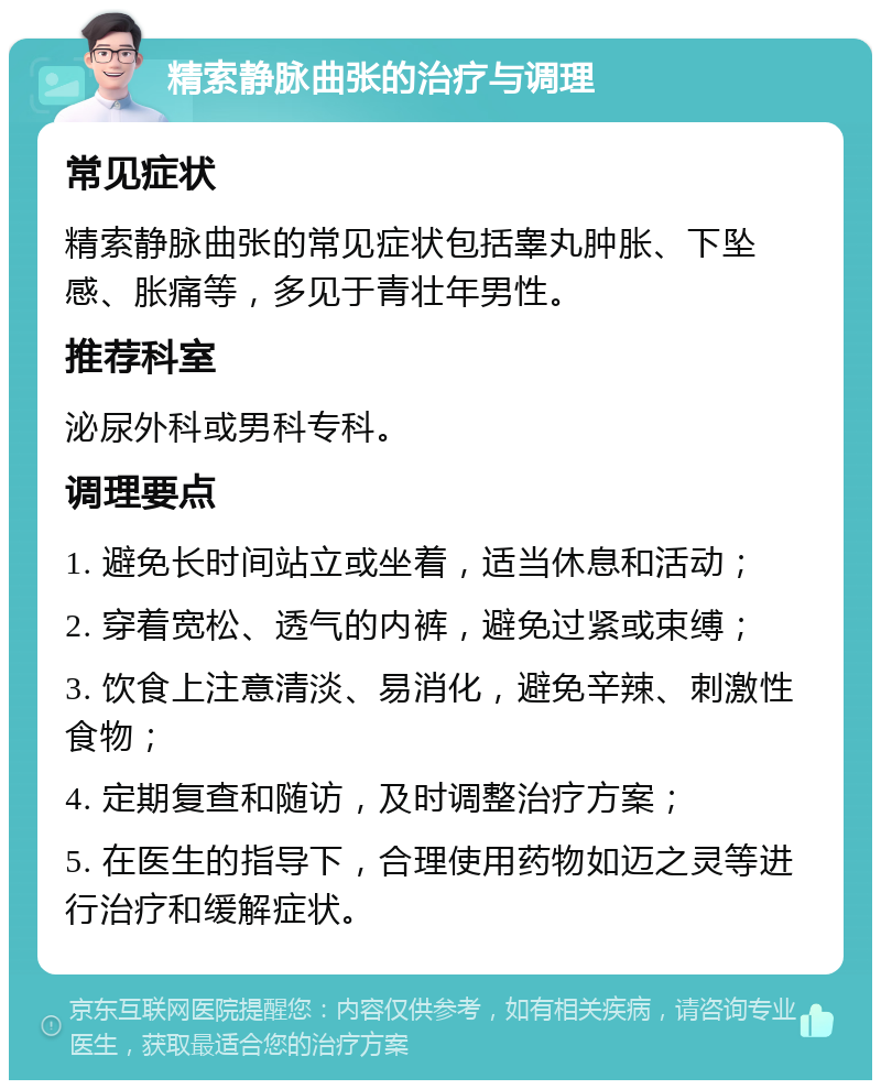 精索静脉曲张的治疗与调理 常见症状 精索静脉曲张的常见症状包括睾丸肿胀、下坠感、胀痛等，多见于青壮年男性。 推荐科室 泌尿外科或男科专科。 调理要点 1. 避免长时间站立或坐着，适当休息和活动； 2. 穿着宽松、透气的内裤，避免过紧或束缚； 3. 饮食上注意清淡、易消化，避免辛辣、刺激性食物； 4. 定期复查和随访，及时调整治疗方案； 5. 在医生的指导下，合理使用药物如迈之灵等进行治疗和缓解症状。