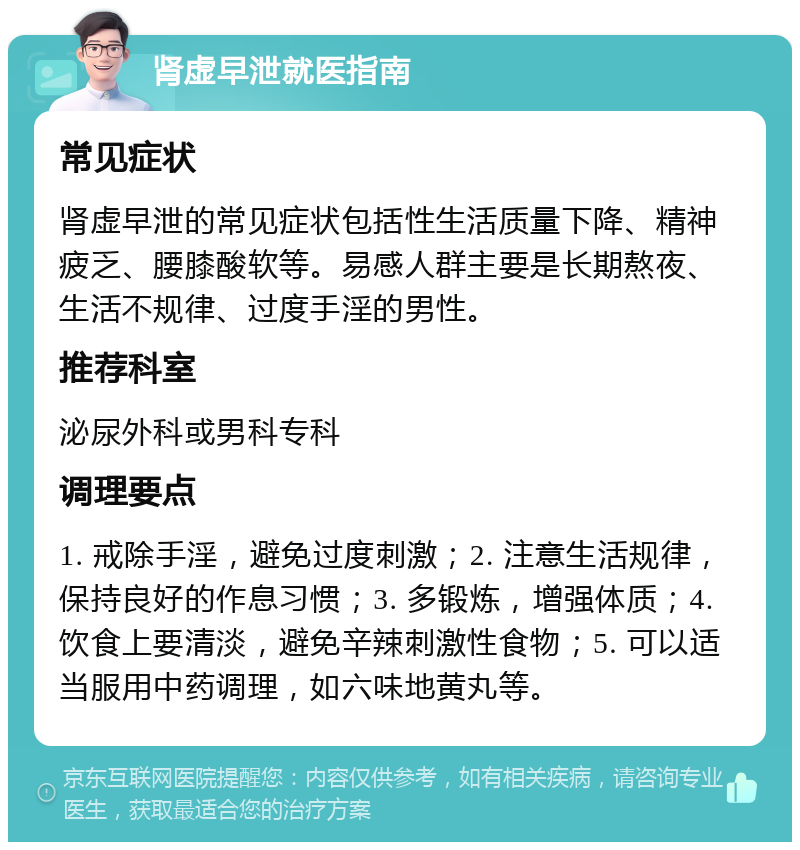 肾虚早泄就医指南 常见症状 肾虚早泄的常见症状包括性生活质量下降、精神疲乏、腰膝酸软等。易感人群主要是长期熬夜、生活不规律、过度手淫的男性。 推荐科室 泌尿外科或男科专科 调理要点 1. 戒除手淫，避免过度刺激；2. 注意生活规律，保持良好的作息习惯；3. 多锻炼，增强体质；4. 饮食上要清淡，避免辛辣刺激性食物；5. 可以适当服用中药调理，如六味地黄丸等。