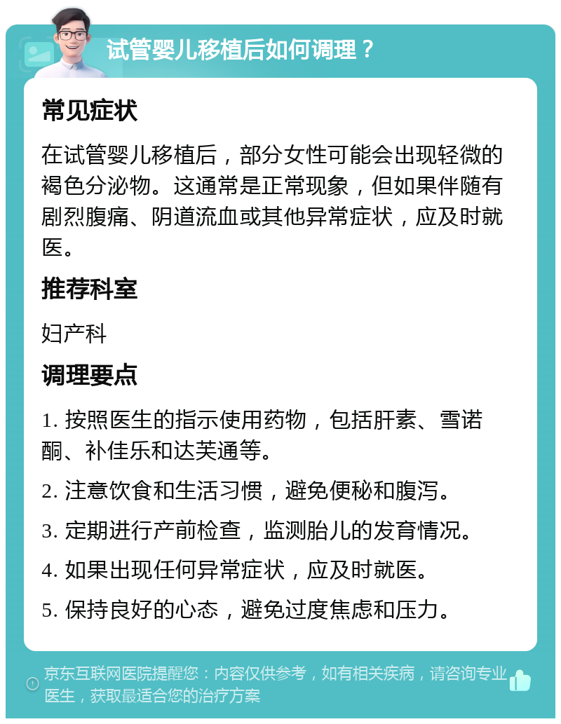 试管婴儿移植后如何调理？ 常见症状 在试管婴儿移植后，部分女性可能会出现轻微的褐色分泌物。这通常是正常现象，但如果伴随有剧烈腹痛、阴道流血或其他异常症状，应及时就医。 推荐科室 妇产科 调理要点 1. 按照医生的指示使用药物，包括肝素、雪诺酮、补佳乐和达芙通等。 2. 注意饮食和生活习惯，避免便秘和腹泻。 3. 定期进行产前检查，监测胎儿的发育情况。 4. 如果出现任何异常症状，应及时就医。 5. 保持良好的心态，避免过度焦虑和压力。