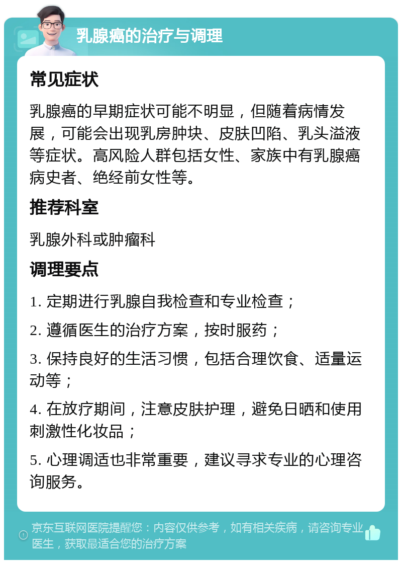 乳腺癌的治疗与调理 常见症状 乳腺癌的早期症状可能不明显，但随着病情发展，可能会出现乳房肿块、皮肤凹陷、乳头溢液等症状。高风险人群包括女性、家族中有乳腺癌病史者、绝经前女性等。 推荐科室 乳腺外科或肿瘤科 调理要点 1. 定期进行乳腺自我检查和专业检查； 2. 遵循医生的治疗方案，按时服药； 3. 保持良好的生活习惯，包括合理饮食、适量运动等； 4. 在放疗期间，注意皮肤护理，避免日晒和使用刺激性化妆品； 5. 心理调适也非常重要，建议寻求专业的心理咨询服务。